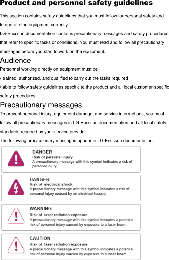 Product and personnel safety guidelines This section contains safety guidelines that you must follow for personal safety and to operate the equipment correctly. LG-Ericsson documentation contains precautionary messages and safety procedures that refer to specific tasks or conditions. You must read and follow all precautionary messages before you start to work on the equipment. Audience Personnel working directly on equipment must be • trained, authorized, and qualified to carry out the tasks required • able to follow safety guidelines specific to the product and all local customer-specific safety procedures Precautionary messages To prevent personal injury, equipment damage, and service interruptions, you must follow all precautionary messages in LG-Ericsson documentation and all local safety standards required by your service provider. The following precautionary messages appear in LG-Ericsson documentation:  