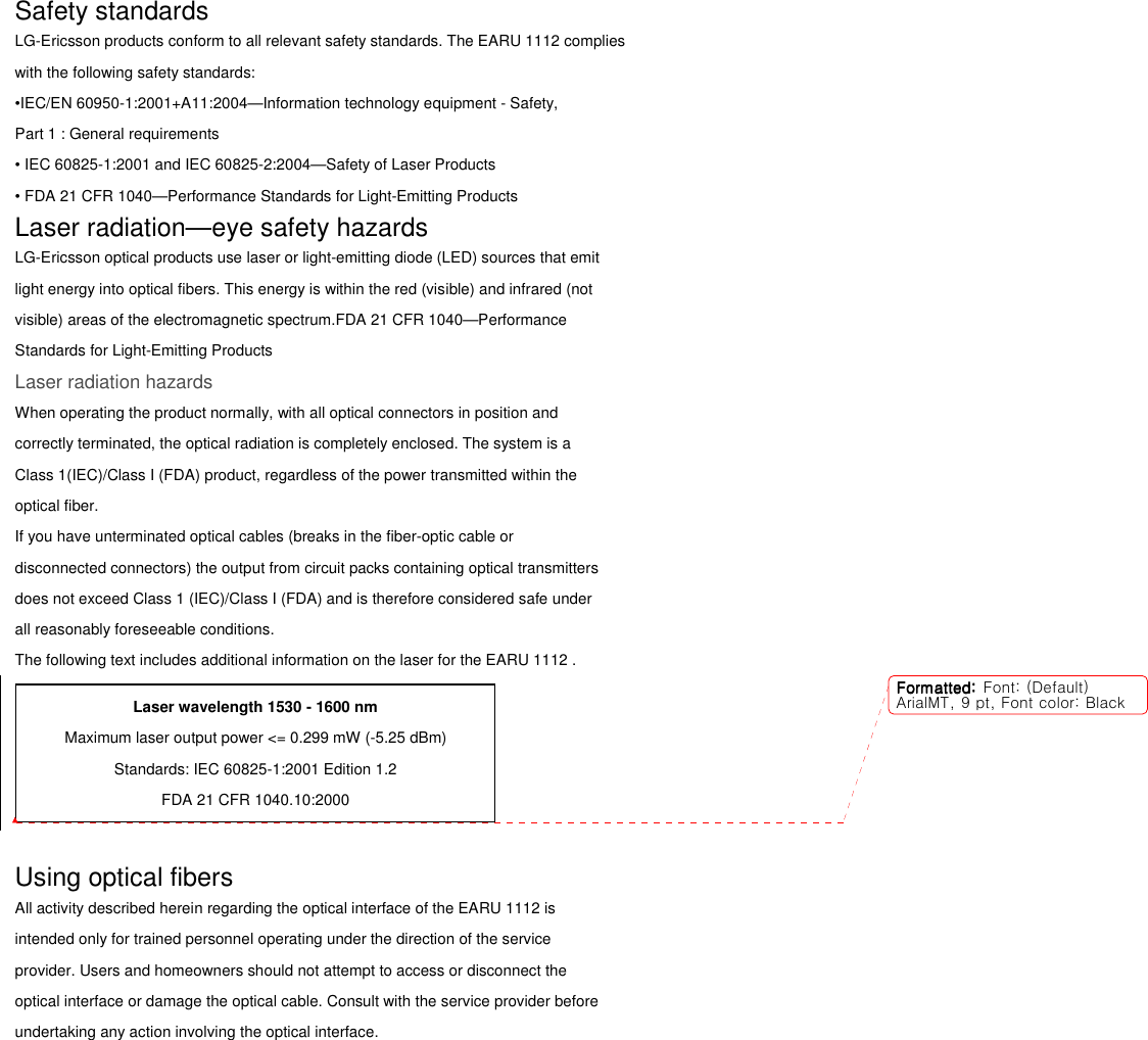 Safety standards LG-Ericsson products conform to all relevant safety standards. The EARU 1112 complies with the following safety standards: •IEC/EN 60950-1:2001+A11:2004—Information technology equipment - Safety, Part 1 : General requirements • IEC 60825-1:2001 and IEC 60825-2:2004—Safety of Laser Products • FDA 21 CFR 1040—Performance Standards for Light-Emitting Products Laser radiation—eye safety hazards LG-Ericsson optical products use laser or light-emitting diode (LED) sources that emit light energy into optical fibers. This energy is within the red (visible) and infrared (not visible) areas of the electromagnetic spectrum.FDA 21 CFR 1040—Performance Standards for Light-Emitting Products Laser radiation hazards When operating the product normally, with all optical connectors in position and correctly terminated, the optical radiation is completely enclosed. The system is a Class 1(IEC)/Class I (FDA) product, regardless of the power transmitted within the optical fiber. If you have unterminated optical cables (breaks in the fiber-optic cable or disconnected connectors) the output from circuit packs containing optical transmitters does not exceed Class 1 (IEC)/Class I (FDA) and is therefore considered safe under all reasonably foreseeable conditions. The following text includes additional information on the laser for the EARU 1112 .   Using optical fibers All activity described herein regarding the optical interface of the EARU 1112 is intended only for trained personnel operating under the direction of the service provider. Users and homeowners should not attempt to access or disconnect the optical interface or damage the optical cable. Consult with the service provider before undertaking any action involving the optical interface. Laser wavelength 1530 - 1600 nm Maximum laser output power &lt;= 0.299 mW (-5.25 dBm) Standards: IEC 60825-1:2001 Edition 1.2 FDA 21 CFR 1040.10:2000 Formatted:Formatted:Formatted:Formatted: Font: (Default)ArialMT, 9 pt, Font color: Black