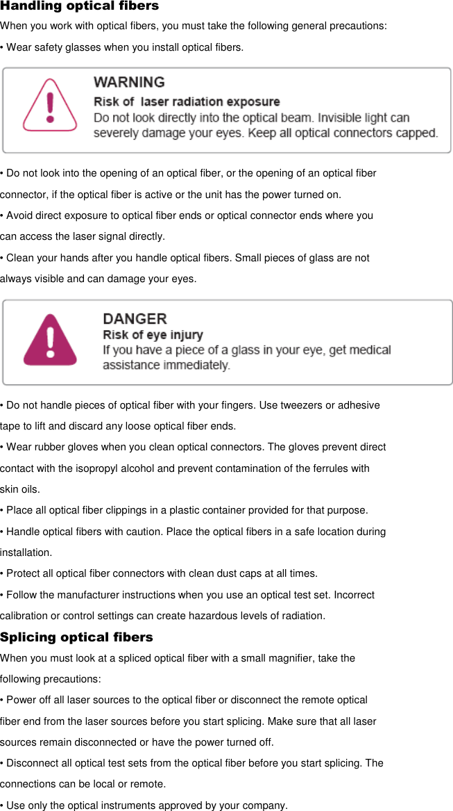Handling optical fibers When you work with optical fibers, you must take the following general precautions: • Wear safety glasses when you install optical fibers.  • Do not look into the opening of an optical fiber, or the opening of an optical fiber connector, if the optical fiber is active or the unit has the power turned on. • Avoid direct exposure to optical fiber ends or optical connector ends where you can access the laser signal directly. • Clean your hands after you handle optical fibers. Small pieces of glass are not always visible and can damage your eyes.  • Do not handle pieces of optical fiber with your fingers. Use tweezers or adhesive tape to lift and discard any loose optical fiber ends. • Wear rubber gloves when you clean optical connectors. The gloves prevent direct contact with the isopropyl alcohol and prevent contamination of the ferrules with skin oils. • Place all optical fiber clippings in a plastic container provided for that purpose. • Handle optical fibers with caution. Place the optical fibers in a safe location during installation. • Protect all optical fiber connectors with clean dust caps at all times. • Follow the manufacturer instructions when you use an optical test set. Incorrect calibration or control settings can create hazardous levels of radiation. Splicing optical fibers When you must look at a spliced optical fiber with a small magnifier, take the following precautions: • Power off all laser sources to the optical fiber or disconnect the remote optical fiber end from the laser sources before you start splicing. Make sure that all laser sources remain disconnected or have the power turned off. • Disconnect all optical test sets from the optical fiber before you start splicing. The connections can be local or remote. • Use only the optical instruments approved by your company. 
