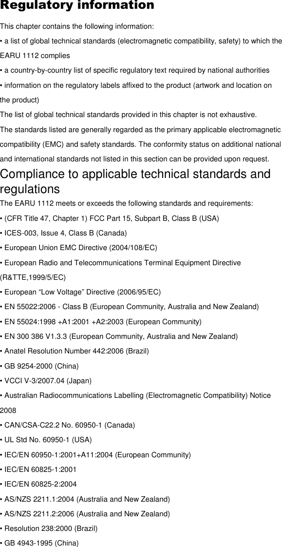 Regulatory information This chapter contains the following information: • a list of global technical standards (electromagnetic compatibility, safety) to which the EARU 1112 complies • a country-by-country list of specific regulatory text required by national authorities • information on the regulatory labels affixed to the product (artwork and location on the product) The list of global technical standards provided in this chapter is not exhaustive. The standards listed are generally regarded as the primary applicable electromagnetic compatibility (EMC) and safety standards. The conformity status on additional national and international standards not listed in this section can be provided upon request. Compliance to applicable technical standards and regulations The EARU 1112 meets or exceeds the following standards and requirements: • (CFR Title 47, Chapter 1) FCC Part 15, Subpart B, Class B (USA) • ICES-003, Issue 4, Class B (Canada) • European Union EMC Directive (2004/108/EC) • European Radio and Telecommunications Terminal Equipment Directive (R&amp;TTE,1999/5/EC) • European “Low Voltage” Directive (2006/95/EC) • EN 55022:2006 - Class B (European Community, Australia and New Zealand) • EN 55024:1998 +A1:2001 +A2:2003 (European Community) • EN 300 386 V1.3.3 (European Community, Australia and New Zealand) • Anatel Resolution Number 442:2006 (Brazil) • GB 9254-2000 (China) • VCCI V-3/2007.04 (Japan) • Australian Radiocommunications Labelling (Electromagnetic Compatibility) Notice 2008 • CAN/CSA-C22.2 No. 60950-1 (Canada) • UL Std No. 60950-1 (USA) • IEC/EN 60950-1:2001+A11:2004 (European Community) • IEC/EN 60825-1:2001 • IEC/EN 60825-2:2004 • AS/NZS 2211.1:2004 (Australia and New Zealand) • AS/NZS 2211.2:2006 (Australia and New Zealand) • Resolution 238:2000 (Brazil) • GB 4943-1995 (China) 