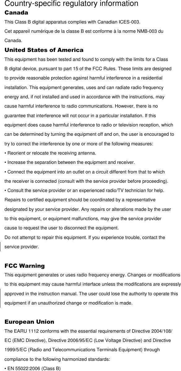 Country-specific regulatory information Canada This Class B digital apparatus complies with Canadian ICES-003. Cet appareil numérique de la classe B est conforme à la norme NMB-003 du Canada. United States of America This equipment has been tested and found to comply with the limits for a Class B digital device, pursuant to part 15 of the FCC Rules. These limits are designed to provide reasonable protection against harmful interference in a residential installation. This equipment generates, uses and can radiate radio frequency energy and, if not installed and used in accordance with the instructions, may cause harmful interference to radio communications. However, there is no guarantee that interference will not occur in a particular installation. If this equipment does cause harmful interference to radio or television reception, which can be determined by turning the equipment off and on, the user is encouraged to try to correct the interference by one or more of the following measures: • Reorient or relocate the receiving antenna. • Increase the separation between the equipment and receiver. • Connect the equipment into an outlet on a circuit different from that to which the receiver is connected (consult with the service provider before proceeding). • Consult the service provider or an experienced radio/TV technician for help. Repairs to certified equipment should be coordinated by a representative designated by your service provider. Any repairs or alterations made by the user to this equipment, or equipment malfunctions, may give the service provider cause to request the user to disconnect the equipment. Do not attempt to repair this equipment. If you experience trouble, contact the service provider.  FCC Warning This equipment generates or uses radio frequency energy. Changes or modifications to this equipment may cause harmful interface unless the modifications are expressly approved in the instruction manual. The user could lose the authority to operate this equipment if an unauthorized change or modification is made.  European Union The EARU 1112 conforms with the essential requirements of Directive 2004/108/ EC (EMC Directive), Directive 2006/95/EC (Low Voltage Directive) and Directive 1999/5/EC (Radio and Telecommunications Terminals Equipment) through compliance to the following harmonized standards: • EN 55022:2006 (Class B) 