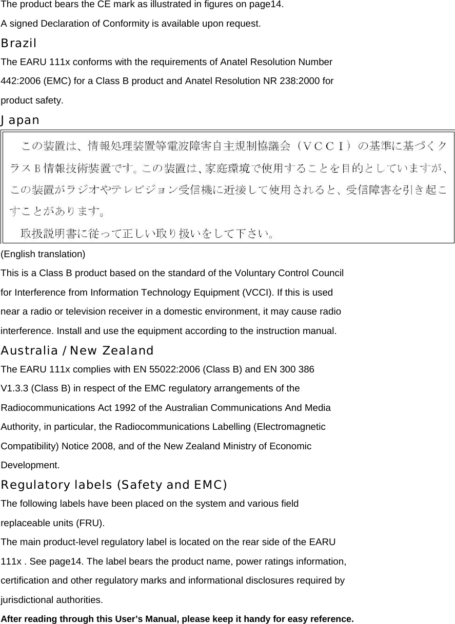 The product bears the CE mark as illustrated in figures on page14. A signed Declaration of Conformity is available upon request. Brazil The EARU 111x conforms with the requirements of Anatel Resolution Number 442:2006 (EMC) for a Class B product and Anatel Resolution NR 238:2000 for product safety. Japan  (English translation) This is a Class B product based on the standard of the Voluntary Control Council for Interference from Information Technology Equipment (VCCI). If this is used near a radio or television receiver in a domestic environment, it may cause radio interference. Install and use the equipment according to the instruction manual. Australia / New Zealand The EARU 111x complies with EN 55022:2006 (Class B) and EN 300 386 V1.3.3 (Class B) in respect of the EMC regulatory arrangements of the Radiocommunications Act 1992 of the Australian Communications And Media Authority, in particular, the Radiocommunications Labelling (Electromagnetic Compatibility) Notice 2008, and of the New Zealand Ministry of Economic Development. Regulatory labels (Safety and EMC) The following labels have been placed on the system and various field replaceable units (FRU). The main product-level regulatory label is located on the rear side of the EARU 111x . See page14. The label bears the product name, power ratings information, certification and other regulatory marks and informational disclosures required by jurisdictional authorities. After reading through this User’s Manual, please keep it handy for easy reference.  