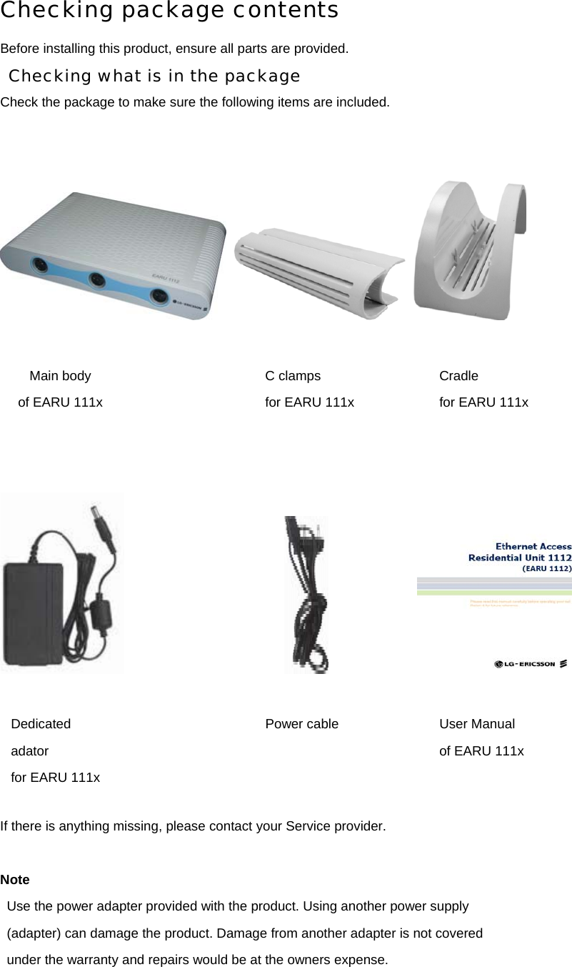 Checking package contents Before installing this product, ensure all parts are provided. Checking what is in the package Check the package to make sure the following items are included.                                                         If there is anything missing, please contact your Service provider.  Note Use the power adapter provided with the product. Using another power supply (adapter) can damage the product. Damage from another adapter is not covered under the warranty and repairs would be at the owners expense.    Main body of EARU 111x C clamps for EARU 111x Cradle for EARU 111x Dedicated adator for EARU 111x Power cable User Manual of EARU 111x 