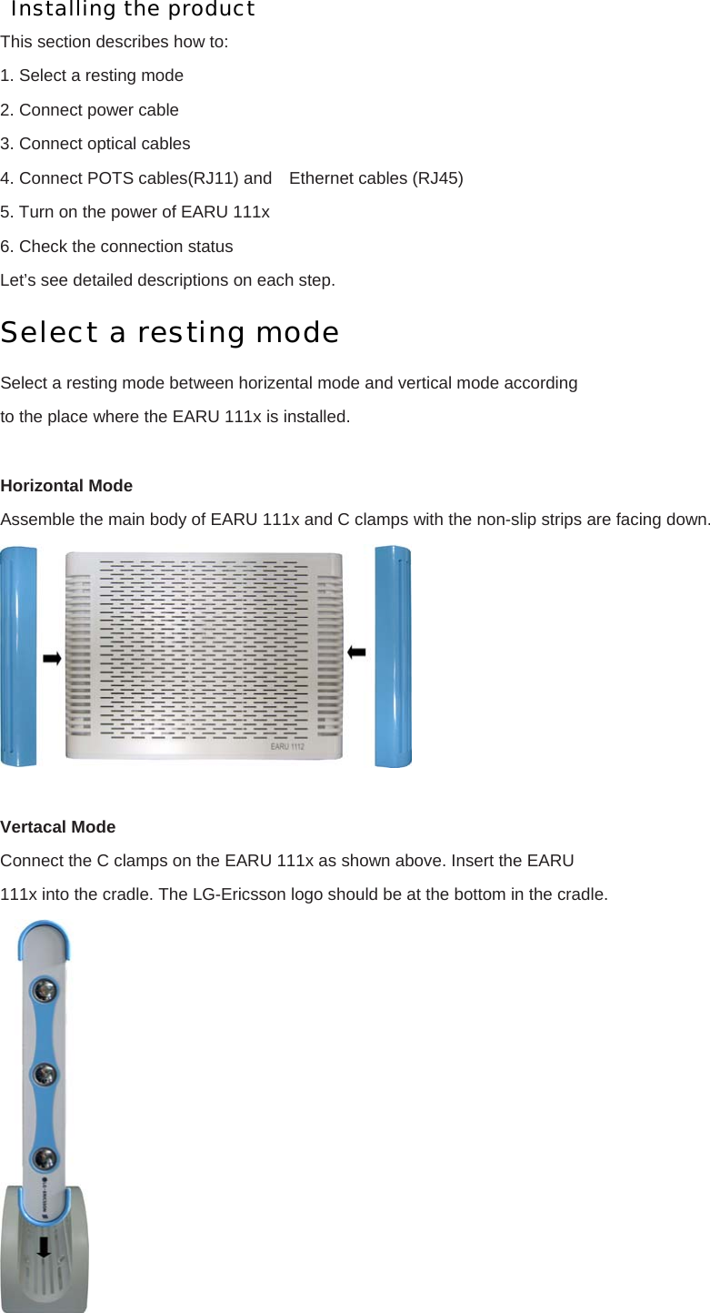 Installing the product This section describes how to: 1. Select a resting mode 2. Connect power cable 3. Connect optical cables 4. Connect POTS cables(RJ11) and    Ethernet cables (RJ45) 5. Turn on the power of EARU 111x 6. Check the connection status Let’s see detailed descriptions on each step. Select a resting mode Select a resting mode between horizental mode and vertical mode according to the place where the EARU 111x is installed.  Horizontal Mode Assemble the main body of EARU 111x and C clamps with the non-slip strips are facing down.   Vertacal Mode Connect the C clamps on the EARU 111x as shown above. Insert the EARU 111x into the cradle. The LG-Ericsson logo should be at the bottom in the cradle.  