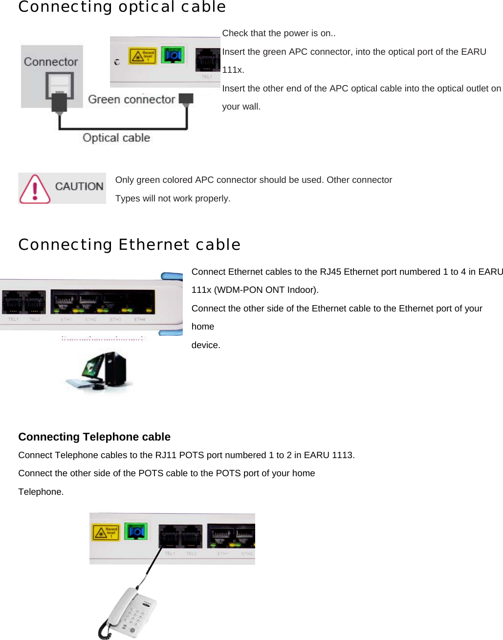 Connecting optical cable Check that the power is on.. Insert the green APC connector, into the optical port of the EARU 111x. Insert the other end of the APC optical cable into the optical outlet on your wall.    Only green colored APC connector should be used. Other connector   Types will not work properly.  Connecting Ethernet cable Connect Ethernet cables to the RJ45 Ethernet port numbered 1 to 4 in EARU 111x (WDM-PON ONT Indoor). Connect the other side of the Ethernet cable to the Ethernet port of your home device.     Connecting Telephone cable Connect Telephone cables to the RJ11 POTS port numbered 1 to 2 in EARU 1113. Connect the other side of the POTS cable to the POTS port of your home Telephone.      