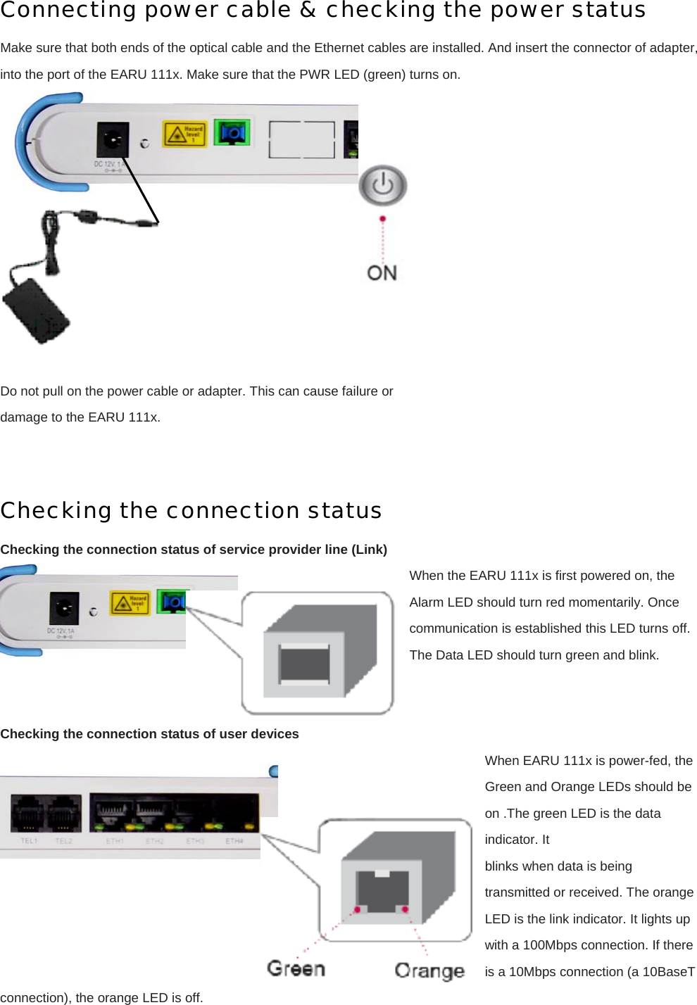 Connecting power cable &amp; checking the power status Make sure that both ends of the optical cable and the Ethernet cables are installed. And insert the connector of adapter, into the port of the EARU 111x. Make sure that the PWR LED (green) turns on.   Do not pull on the power cable or adapter. This can cause failure or damage to the EARU 111x.   Checking the connection status Checking the connection status of service provider line (Link) When the EARU 111x is first powered on, the Alarm LED should turn red momentarily. Once communication is established this LED turns off. The Data LED should turn green and blink.   Checking the connection status of user devices When EARU 111x is power-fed, the Green and Orange LEDs should be on .The green LED is the data indicator. It blinks when data is being transmitted or received. The orange LED is the link indicator. It lights up with a 100Mbps connection. If there is a 10Mbps connection (a 10BaseT connection), the orange LED is off.