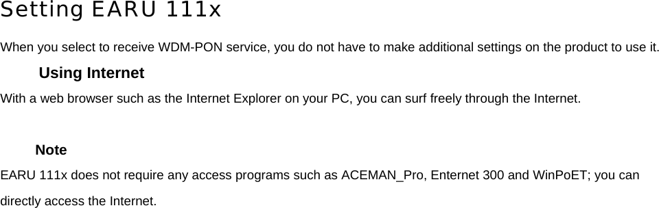  Setting EARU 111x When you select to receive WDM-PON service, you do not have to make additional settings on the product to use it. Using Internet With a web browser such as the Internet Explorer on your PC, you can surf freely through the Internet.    Note EARU 111x does not require any access programs such as ACEMAN_Pro, Enternet 300 and WinPoET; you can directly access the Internet.      