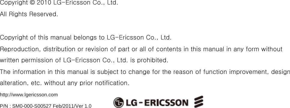                            Copyright © 2010 LG-Ericsson Co., Ltd.   All Rights Reserved.  Copyright of this manual belongs to LG-Ericsson Co., Ltd. Reproduction, distribution or revision of part or all of contents in this manual in any form without written permission of LG-Ericsson Co., Ltd. is prohibited. The information in this manual is subject to change for the reason of function improvement, design alteration, etc. without any prior notification. http://www.lgericsson.com  P/N : SM0-000-S00527 Feb/2011/Ver 1.0 