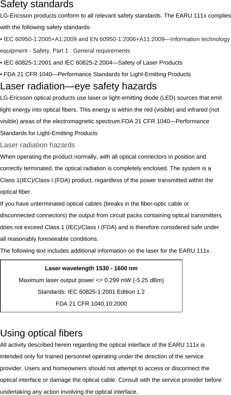 Safety standards LG-Ericsson products conform to all relevant safety standards. The EARU 111x complies with the following safety standards: • IEC 60950-1:2005+A1:2009 and EN 60950-1:2006+A11:2009—Information technology   equipment - Safety, Part 1 : General requirements • IEC 60825-1:2001 and IEC 60825-2:2004—Safety of Laser Products • FDA 21 CFR 1040—Performance Standards for Light-Emitting Products Laser radiation—eye safety hazards LG-Ericsson optical products use laser or light-emitting diode (LED) sources that emit light energy into optical fibers. This energy is within the red (visible) and infrared (not visible) areas of the electromagnetic spectrum.FDA 21 CFR 1040—Performance Standards for Light-Emitting Products Laser radiation hazards When operating the product normally, with all optical connectors in position and correctly terminated, the optical radiation is completely enclosed. The system is a Class 1(IEC)/Class I (FDA) product, regardless of the power transmitted within the optical fiber. If you have unterminated optical cables (breaks in the fiber-optic cable or disconnected connectors) the output from circuit packs containing optical transmitters does not exceed Class 1 (IEC)/Class I (FDA) and is therefore considered safe under all reasonably foreseeable conditions. The following text includes additional information on the laser for the EARU 111x .   Using optical fibers All activity described herein regarding the optical interface of the EARU 111x is intended only for trained personnel operating under the direction of the service provider. Users and homeowners should not attempt to access or disconnect the optical interface or damage the optical cable. Consult with the service provider before undertaking any action involving the optical interface. Laser wavelength 1530 - 1600 nm Maximum laser output power &lt;= 0.299 mW (-5.25 dBm) Standards: IEC 60825-1:2001 Edition 1.2 FDA 21 CFR 1040.10:2000 