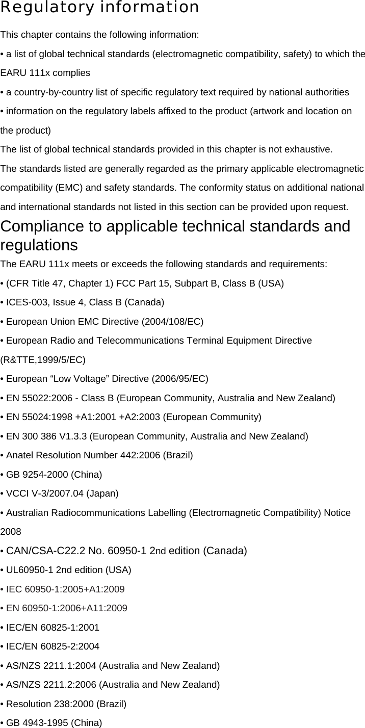 Regulatory information This chapter contains the following information: • a list of global technical standards (electromagnetic compatibility, safety) to which the EARU 111x complies • a country-by-country list of specific regulatory text required by national authorities • information on the regulatory labels affixed to the product (artwork and location on the product) The list of global technical standards provided in this chapter is not exhaustive. The standards listed are generally regarded as the primary applicable electromagnetic compatibility (EMC) and safety standards. The conformity status on additional national and international standards not listed in this section can be provided upon request. Compliance to applicable technical standards and regulations The EARU 111x meets or exceeds the following standards and requirements: • (CFR Title 47, Chapter 1) FCC Part 15, Subpart B, Class B (USA) • ICES-003, Issue 4, Class B (Canada) • European Union EMC Directive (2004/108/EC) • European Radio and Telecommunications Terminal Equipment Directive (R&amp;TTE,1999/5/EC) • European “Low Voltage” Directive (2006/95/EC) • EN 55022:2006 - Class B (European Community, Australia and New Zealand) • EN 55024:1998 +A1:2001 +A2:2003 (European Community) • EN 300 386 V1.3.3 (European Community, Australia and New Zealand) • Anatel Resolution Number 442:2006 (Brazil) • GB 9254-2000 (China) • VCCI V-3/2007.04 (Japan) • Australian Radiocommunications Labelling (Electromagnetic Compatibility) Notice 2008 • CAN/CSA-C22.2 No. 60950-1 2nd edition (Canada) • UL60950-1 2nd edition (USA) • IEC 60950-1:2005+A1:2009 • EN 60950-1:2006+A11:2009 • IEC/EN 60825-1:2001 • IEC/EN 60825-2:2004 • AS/NZS 2211.1:2004 (Australia and New Zealand) • AS/NZS 2211.2:2006 (Australia and New Zealand) • Resolution 238:2000 (Brazil) • GB 4943-1995 (China) 