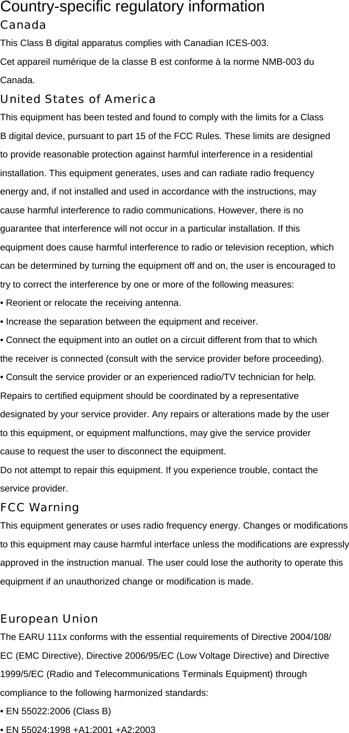 Country-specific regulatory information Canada This Class B digital apparatus complies with Canadian ICES-003. Cet appareil numérique de la classe B est conforme à la norme NMB-003 du Canada. United States of America This equipment has been tested and found to comply with the limits for a Class B digital device, pursuant to part 15 of the FCC Rules. These limits are designed to provide reasonable protection against harmful interference in a residential installation. This equipment generates, uses and can radiate radio frequency energy and, if not installed and used in accordance with the instructions, may cause harmful interference to radio communications. However, there is no guarantee that interference will not occur in a particular installation. If this equipment does cause harmful interference to radio or television reception, which can be determined by turning the equipment off and on, the user is encouraged to try to correct the interference by one or more of the following measures: • Reorient or relocate the receiving antenna. • Increase the separation between the equipment and receiver. • Connect the equipment into an outlet on a circuit different from that to which the receiver is connected (consult with the service provider before proceeding). • Consult the service provider or an experienced radio/TV technician for help. Repairs to certified equipment should be coordinated by a representative designated by your service provider. Any repairs or alterations made by the user to this equipment, or equipment malfunctions, may give the service provider cause to request the user to disconnect the equipment. Do not attempt to repair this equipment. If you experience trouble, contact the service provider. FCC Warning This equipment generates or uses radio frequency energy. Changes or modifications to this equipment may cause harmful interface unless the modifications are expressly approved in the instruction manual. The user could lose the authority to operate this equipment if an unauthorized change or modification is made.  European Union The EARU 111x conforms with the essential requirements of Directive 2004/108/ EC (EMC Directive), Directive 2006/95/EC (Low Voltage Directive) and Directive 1999/5/EC (Radio and Telecommunications Terminals Equipment) through compliance to the following harmonized standards: • EN 55022:2006 (Class B) • EN 55024:1998 +A1:2001 +A2:2003 