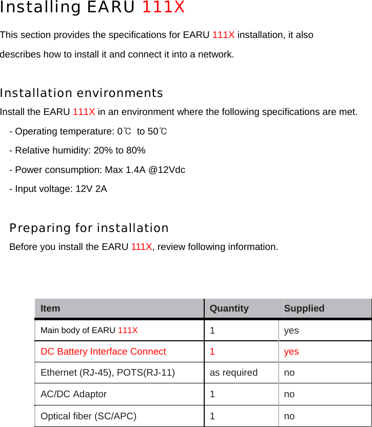 Installing EARU 111X  This section provides the specifications for EARU 111X installation, it also describes how to install it and connect it into a network.  Installation environments  Install the EARU 111X in an environment where the following specifications are met. - Operating temperature: 0℃  to 50℃ - Relative humidity: 20% to 80% - Power consumption: Max 1.4A @12Vdc - Input voltage: 12V 2A  Preparing for installation Before you install the EARU 111X, review following information.                Item   Quantity   Supplied   Main body of EARU 111X 1   yes  DC Battery Interface Connect  1    yes Ethernet (RJ-45), POTS(RJ-11)    as required    no AC/DC Adaptor   1  no  Optical ﬁber (SC/APC)   1   no 