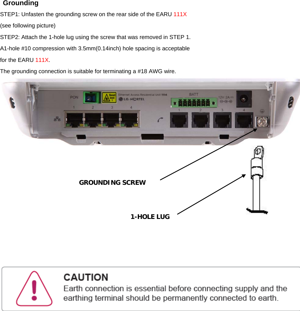  Grounding STEP1: Unfasten the grounding screw on the rear side of the EARU 111X (see following picture) STEP2: Attach the 1-hole lug using the screw that was removed in STEP 1. A1-hole #10 compression with 3.5mm(0.14inch) hole spacing is acceptable for the EARU 111X. The grounding connection is suitable for terminating a #18 AWG wire.             GROUNDING SCREW 1-HOLE LUG 