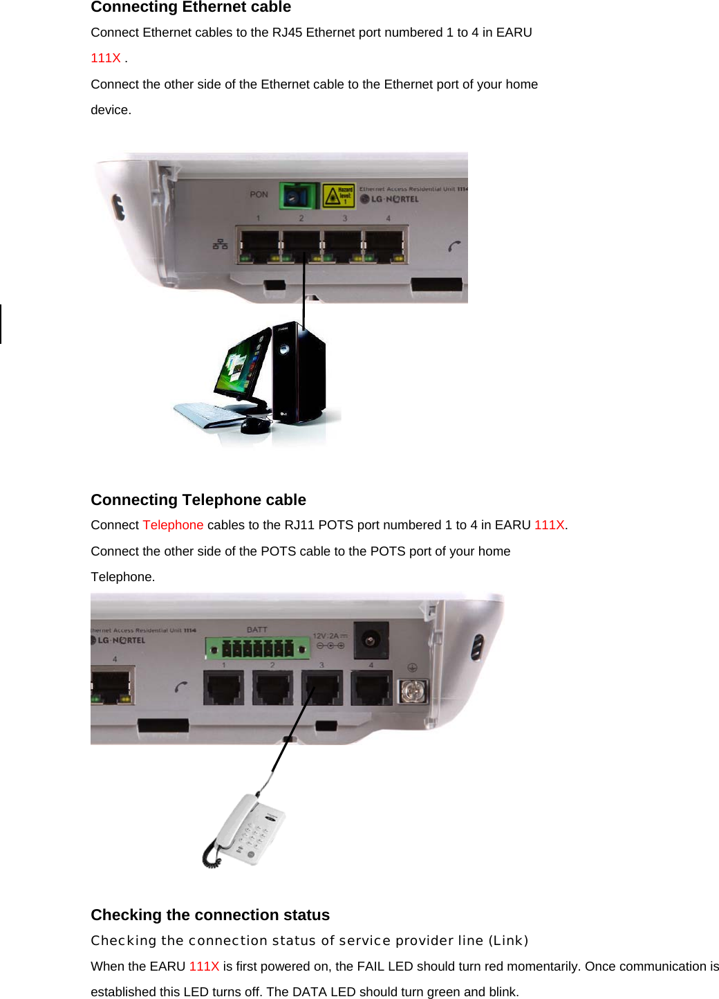 Connecting Ethernet cable Connect Ethernet cables to the RJ45 Ethernet port numbered 1 to 4 in EARU 111X . Connect the other side of the Ethernet cable to the Ethernet port of your home device.     Connecting Telephone cable Connect Telephone cables to the RJ11 POTS port numbered 1 to 4 in EARU 111X. Connect the other side of the POTS cable to the POTS port of your home Telephone.        Checking the connection status Checking the connection status of service provider line (Link) When the EARU 111X is first powered on, the FAIL LED should turn red momentarily. Once communication is established this LED turns off. The DATA LED should turn green and blink.  