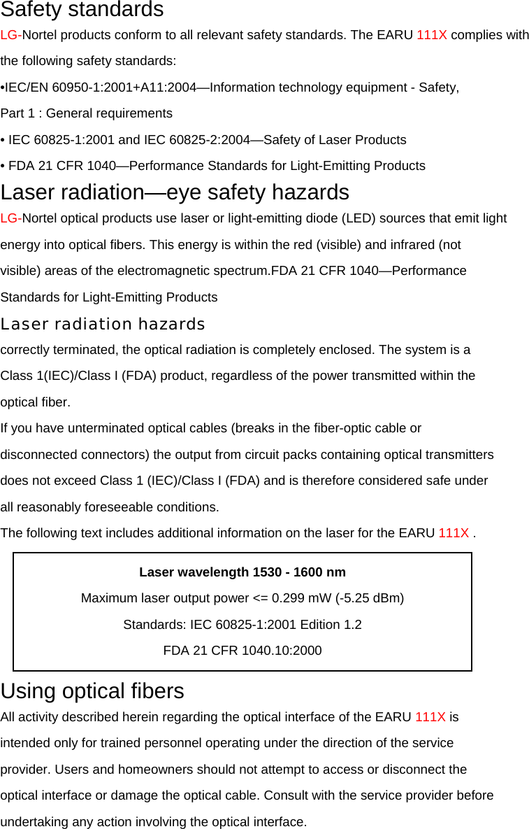 Safety standards LG-Nortel products conform to all relevant safety standards. The EARU 111X complies with the following safety standards: •IEC/EN 60950-1:2001+A11:2004—Information technology equipment - Safety, Part 1 : General requirements • IEC 60825-1:2001 and IEC 60825-2:2004—Safety of Laser Products • FDA 21 CFR 1040—Performance Standards for Light-Emitting Products Laser radiation—eye safety hazards LG-Nortel optical products use laser or light-emitting diode (LED) sources that emit light energy into optical fibers. This energy is within the red (visible) and infrared (not visible) areas of the electromagnetic spectrum.FDA 21 CFR 1040—Performance Standards for Light-Emitting Products Laser radiation hazards correctly terminated, the optical radiation is completely enclosed. The system is a Class 1(IEC)/Class I (FDA) product, regardless of the power transmitted within the optical fiber. If you have unterminated optical cables (breaks in the fiber-optic cable or disconnected connectors) the output from circuit packs containing optical transmitters does not exceed Class 1 (IEC)/Class I (FDA) and is therefore considered safe under all reasonably foreseeable conditions. The following text includes additional information on the laser for the EARU 111X .  Using optical fibers All activity described herein regarding the optical interface of the EARU 111X is intended only for trained personnel operating under the direction of the service provider. Users and homeowners should not attempt to access or disconnect the optical interface or damage the optical cable. Consult with the service provider before undertaking any action involving the optical interface. Laser wavelength 1530 - 1600 nm Maximum laser output power &lt;= 0.299 mW (-5.25 dBm) Standards: IEC 60825-1:2001 Edition 1.2 FDA 21 CFR 1040.10:2000 