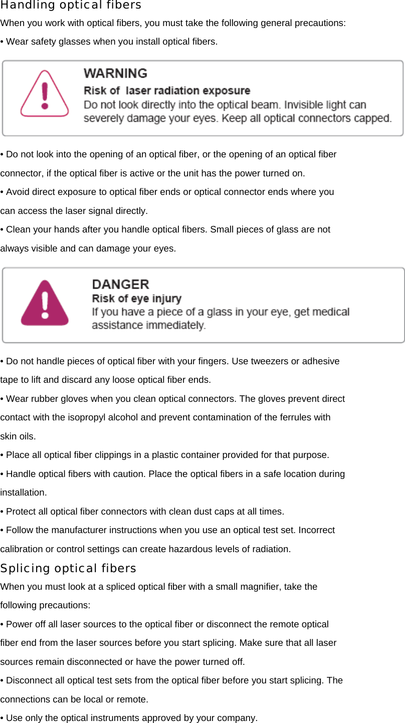 Handling optical fibers When you work with optical fibers, you must take the following general precautions: • Wear safety glasses when you install optical fibers.  • Do not look into the opening of an optical fiber, or the opening of an optical fiber connector, if the optical fiber is active or the unit has the power turned on. • Avoid direct exposure to optical fiber ends or optical connector ends where you can access the laser signal directly. • Clean your hands after you handle optical fibers. Small pieces of glass are not always visible and can damage your eyes.  • Do not handle pieces of optical fiber with your fingers. Use tweezers or adhesive tape to lift and discard any loose optical fiber ends. • Wear rubber gloves when you clean optical connectors. The gloves prevent direct contact with the isopropyl alcohol and prevent contamination of the ferrules with skin oils. • Place all optical fiber clippings in a plastic container provided for that purpose. • Handle optical fibers with caution. Place the optical fibers in a safe location during installation. • Protect all optical fiber connectors with clean dust caps at all times. • Follow the manufacturer instructions when you use an optical test set. Incorrect calibration or control settings can create hazardous levels of radiation. Splicing optical fibers When you must look at a spliced optical fiber with a small magnifier, take the following precautions: • Power off all laser sources to the optical fiber or disconnect the remote optical fiber end from the laser sources before you start splicing. Make sure that all laser sources remain disconnected or have the power turned off. • Disconnect all optical test sets from the optical fiber before you start splicing. The connections can be local or remote. • Use only the optical instruments approved by your company. 