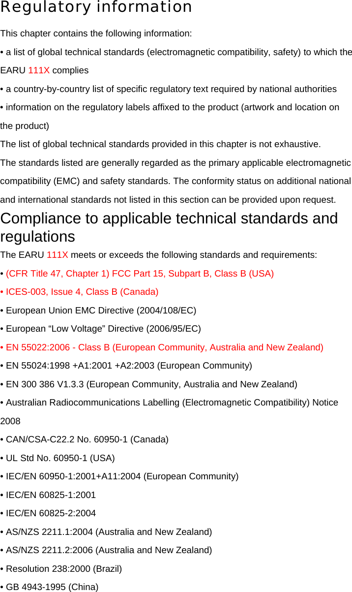 Regulatory information This chapter contains the following information: • a list of global technical standards (electromagnetic compatibility, safety) to which the EARU 111X complies • a country-by-country list of specific regulatory text required by national authorities • information on the regulatory labels affixed to the product (artwork and location on the product) The list of global technical standards provided in this chapter is not exhaustive. The standards listed are generally regarded as the primary applicable electromagnetic compatibility (EMC) and safety standards. The conformity status on additional national and international standards not listed in this section can be provided upon request. Compliance to applicable technical standards and regulations The EARU 111X meets or exceeds the following standards and requirements: • (CFR Title 47, Chapter 1) FCC Part 15, Subpart B, Class B (USA) • ICES-003, Issue 4, Class B (Canada) • European Union EMC Directive (2004/108/EC) • European “Low Voltage” Directive (2006/95/EC) • EN 55022:2006 - Class B (European Community, Australia and New Zealand) • EN 55024:1998 +A1:2001 +A2:2003 (European Community) • EN 300 386 V1.3.3 (European Community, Australia and New Zealand) • Australian Radiocommunications Labelling (Electromagnetic Compatibility) Notice 2008 • CAN/CSA-C22.2 No. 60950-1 (Canada) • UL Std No. 60950-1 (USA) • IEC/EN 60950-1:2001+A11:2004 (European Community) • IEC/EN 60825-1:2001 • IEC/EN 60825-2:2004 • AS/NZS 2211.1:2004 (Australia and New Zealand) • AS/NZS 2211.2:2006 (Australia and New Zealand) • Resolution 238:2000 (Brazil) • GB 4943-1995 (China) 