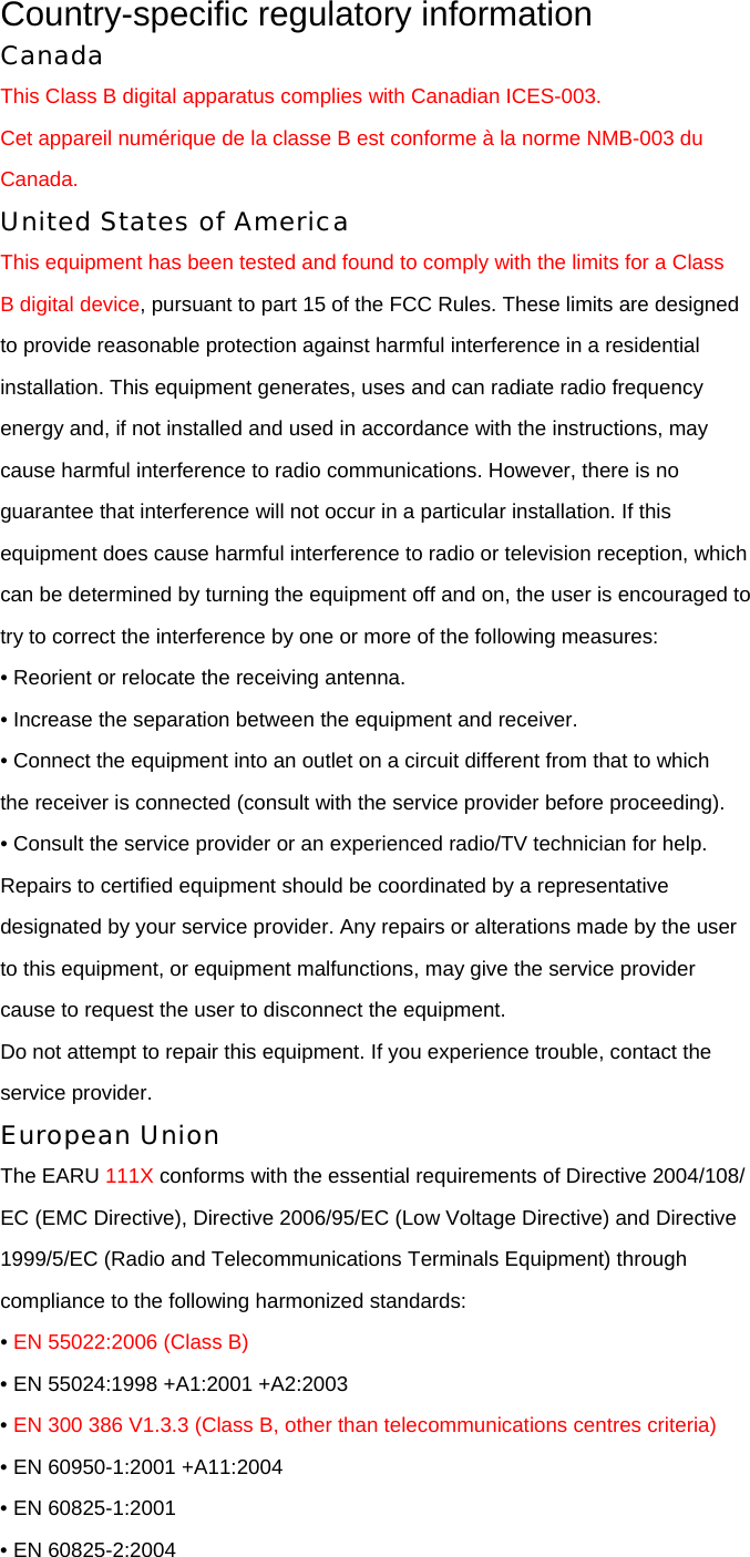 Country-specific regulatory information Canada This Class B digital apparatus complies with Canadian ICES-003. Cet appareil numérique de la classe B est conforme à la norme NMB-003 du Canada. United States of America This equipment has been tested and found to comply with the limits for a Class B digital device, pursuant to part 15 of the FCC Rules. These limits are designed to provide reasonable protection against harmful interference in a residential installation. This equipment generates, uses and can radiate radio frequency energy and, if not installed and used in accordance with the instructions, may cause harmful interference to radio communications. However, there is no guarantee that interference will not occur in a particular installation. If this equipment does cause harmful interference to radio or television reception, which can be determined by turning the equipment off and on, the user is encouraged to try to correct the interference by one or more of the following measures: • Reorient or relocate the receiving antenna. • Increase the separation between the equipment and receiver. • Connect the equipment into an outlet on a circuit different from that to which the receiver is connected (consult with the service provider before proceeding). • Consult the service provider or an experienced radio/TV technician for help. Repairs to certified equipment should be coordinated by a representative designated by your service provider. Any repairs or alterations made by the user to this equipment, or equipment malfunctions, may give the service provider cause to request the user to disconnect the equipment. Do not attempt to repair this equipment. If you experience trouble, contact the service provider. European Union The EARU 111X conforms with the essential requirements of Directive 2004/108/ EC (EMC Directive), Directive 2006/95/EC (Low Voltage Directive) and Directive 1999/5/EC (Radio and Telecommunications Terminals Equipment) through compliance to the following harmonized standards: • EN 55022:2006 (Class B) • EN 55024:1998 +A1:2001 +A2:2003 • EN 300 386 V1.3.3 (Class B, other than telecommunications centres criteria) • EN 60950-1:2001 +A11:2004 • EN 60825-1:2001 • EN 60825-2:2004 
