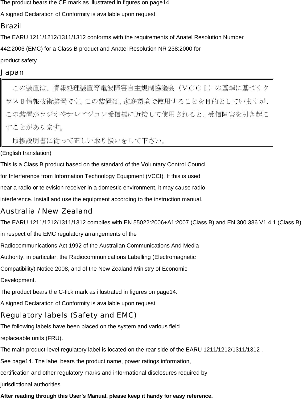 The product bears the CE mark as illustrated in figures on page14. A signed Declaration of Conformity is available upon request. Brazil The EARU 1211/1212/1311/1312 conforms with the requirements of Anatel Resolution Number 442:2006 (EMC) for a Class B product and Anatel Resolution NR 238:2000 for product safety. Japan  (English translation) This is a Class B product based on the standard of the Voluntary Control Council for Interference from Information Technology Equipment (VCCI). If this is used near a radio or television receiver in a domestic environment, it may cause radio interference. Install and use the equipment according to the instruction manual. Australia / New Zealand The EARU 1211/1212/1311/1312 complies with EN 55022:2006+A1:2007 (Class B) and EN 300 386 V1.4.1 (Class B)   in respect of the EMC regulatory arrangements of the Radiocommunications Act 1992 of the Australian Communications And Media Authority, in particular, the Radiocommunications Labelling (Electromagnetic Compatibility) Notice 2008, and of the New Zealand Ministry of Economic Development. The product bears the C-tick mark as illustrated in figures on page14. A signed Declaration of Conformity is available upon request. Regulatory labels (Safety and EMC) The following labels have been placed on the system and various field replaceable units (FRU). The main product-level regulatory label is located on the rear side of the EARU 1211/1212/1311/1312 .   See page14. The label bears the product name, power ratings information, certification and other regulatory marks and informational disclosures required by jurisdictional authorities. After reading through this User’s Manual, please keep it handy for easy reference.  