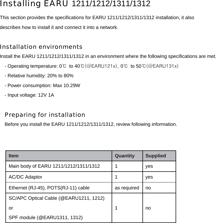 Installing EARU 1211/1212/1311/1312 This section provides the specifications for EARU 1211/1212/1311/1312 installation, it also describes how to install it and connect it into a network.  Installation environments  Install the EARU 1211/1212/1311/1312 in an environment where the following specifications are met. - Operating temperature: 0℃  to 40℃(@EARU121x), 0℃ to 50℃(@EARU131x) - Relative humidity: 20% to 80% - Power consumption: Max 10.29W - Input voltage: 12V 1A  Preparing for installation Before you install the EARU 1211/1212/1311/1312, review following information.                Item   Quantity   Supplied   Main body of EARU 1211/1212/1311/1312  1    yes   AC/DC Adaptor    1  yes   Ethernet (RJ-45), POTS(RJ-11) cable  as required  no SC/APC Optical Cable (@EARU1211, 1212) or SPF module (@EARU1311, 1312) 1   no 