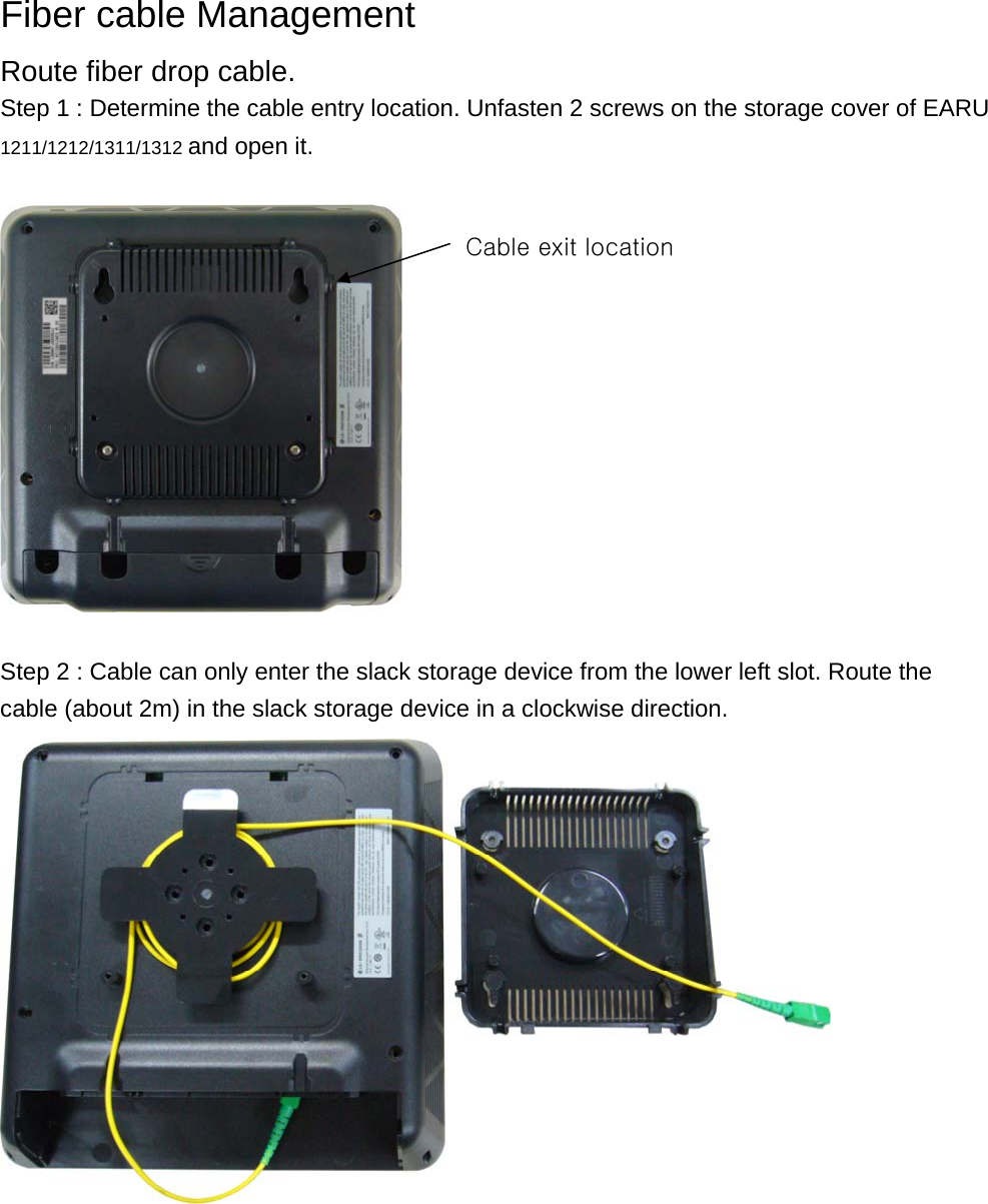  Fiber cable Management Route fiber drop cable. Step 1 : Determine the cable entry location. Unfasten 2 screws on the storage cover of EARU 1211/1212/1311/1312 and open it.      Step 2 : Cable can only enter the slack storage device from the lower left slot. Route the cable (about 2m) in the slack storage device in a clockwise direction.    Cable exit location 