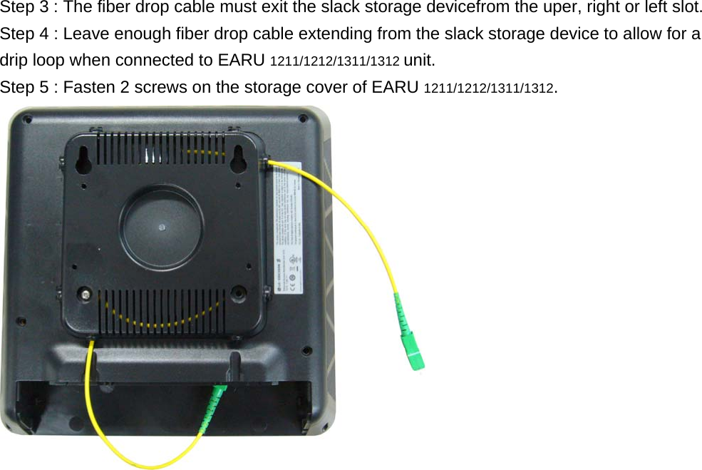 Step 3 : The fiber drop cable must exit the slack storage devicefrom the uper, right or left slot.   Step 4 : Leave enough fiber drop cable extending from the slack storage device to allow for a drip loop when connected to EARU 1211/1212/1311/1312 unit. Step 5 : Fasten 2 screws on the storage cover of EARU 1211/1212/1311/1312.    