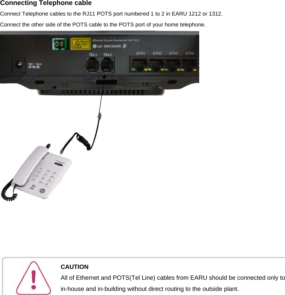 Connecting Telephone cable Connect Telephone cables to the RJ11 POTS port numbered 1 to 2 in EARU 1212 or 1312. Connect the other side of the POTS cable to the POTS port of your home telephone.             CAUTION All of Ethernet and POTS(Tel Line) cables from EARU should be connected only to in-house and in-building without direct routing to the outside plant. 