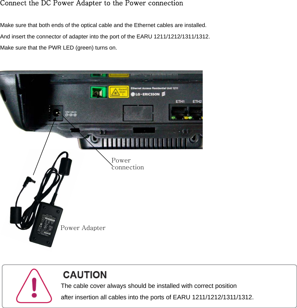 Connect the DC Power Adapter to the Power connection  Make sure that both ends of the optical cable and the Ethernet cables are installed.   And insert the connector of adapter into the port of the EARU 1211/1212/1311/1312.  Make sure that the PWR LED (green) turns on.           Power Adapter Power connection The cable cover always should be installed with correct position   after insertion all cables into the ports of EARU 1211/1212/1311/1312. 