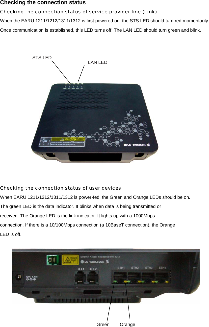 Checking the connection status Checking the connection status of service provider line (Link) When the EARU 1211/1212/1311/1312 is first powered on, the STS LED should turn red momentarily.   Once communication is established, this LED turns off. The LAN LED should turn green and blink.         Checking the connection status of user devices When EARU 1211/1212/1311/1312 is power-fed, the Green and Orange LEDs should be on. The green LED is the data indicator. It blinks when data is being transmitted or received. The Orange LED is the link indicator. It lights up with a 1000Mbps connection. If there is a 10/100Mbps connection (a 10BaseT connection), the Orange LED is off.       STS LED  LAN LED Green  Orange 