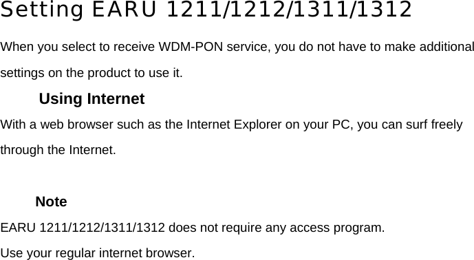 Setting EARU 1211/1212/1311/1312 When you select to receive WDM-PON service, you do not have to make additional settings on the product to use it. Using Internet With a web browser such as the Internet Explorer on your PC, you can surf freely through the Internet.    Note EARU 1211/1212/1311/1312 does not require any access program. Use your regular internet browser.       