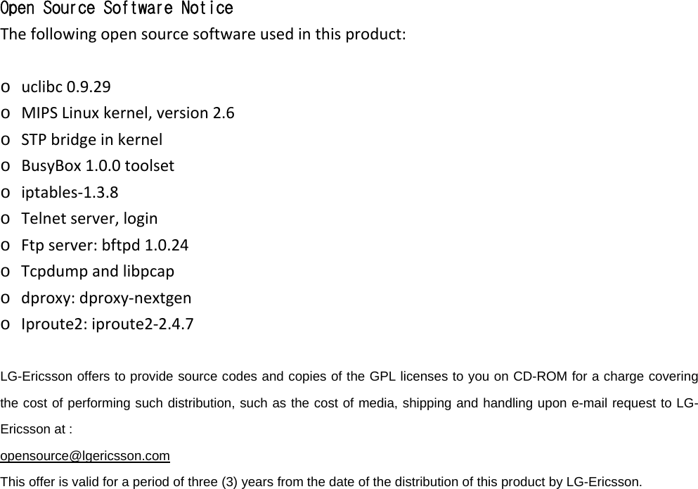 Open Source Software Notice Thefollowingopensourcesoftwareusedinthisproduct: o uclibc0.9.29o MIPSLinuxkernel,version2.6o STPbridgeinkernelo BusyBox1.0.0toolseto iptables‐1.3.8o Telnetserver,logino Ftpserver:bftpd1.0.24o Tcpdumpandlibpcapo dproxy:dproxy‐nextgeno Iproute2:iproute2‐2.4.7  LG-Ericsson offers to provide source codes and copies of the GPL licenses to you on CD-ROM for a charge covering the cost of performing such distribution, such as the cost of media, shipping and handling upon e-mail request to LG-Ericsson at :   opensource@lgericsson.com This offer is valid for a period of three (3) years from the date of the distribution of this product by LG-Ericsson.                     