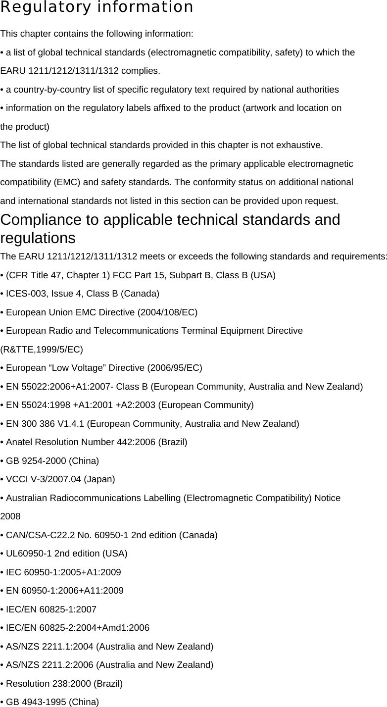 Regulatory information This chapter contains the following information: • a list of global technical standards (electromagnetic compatibility, safety) to which the EARU 1211/1212/1311/1312 complies. • a country-by-country list of specific regulatory text required by national authorities • information on the regulatory labels affixed to the product (artwork and location on the product) The list of global technical standards provided in this chapter is not exhaustive. The standards listed are generally regarded as the primary applicable electromagnetic compatibility (EMC) and safety standards. The conformity status on additional national and international standards not listed in this section can be provided upon request. Compliance to applicable technical standards and regulations The EARU 1211/1212/1311/1312 meets or exceeds the following standards and requirements: • (CFR Title 47, Chapter 1) FCC Part 15, Subpart B, Class B (USA) • ICES-003, Issue 4, Class B (Canada) • European Union EMC Directive (2004/108/EC) • European Radio and Telecommunications Terminal Equipment Directive (R&amp;TTE,1999/5/EC) • European “Low Voltage” Directive (2006/95/EC) • EN 55022:2006+A1:2007- Class B (European Community, Australia and New Zealand) • EN 55024:1998 +A1:2001 +A2:2003 (European Community) • EN 300 386 V1.4.1 (European Community, Australia and New Zealand) • Anatel Resolution Number 442:2006 (Brazil) • GB 9254-2000 (China) • VCCI V-3/2007.04 (Japan) • Australian Radiocommunications Labelling (Electromagnetic Compatibility) Notice 2008 • CAN/CSA-C22.2 No. 60950-1 2nd edition (Canada) • UL60950-1 2nd edition (USA) • IEC 60950-1:2005+A1:2009 • EN 60950-1:2006+A11:2009 • IEC/EN 60825-1:2007 • IEC/EN 60825-2:2004+Amd1:2006 • AS/NZS 2211.1:2004 (Australia and New Zealand) • AS/NZS 2211.2:2006 (Australia and New Zealand) • Resolution 238:2000 (Brazil) • GB 4943-1995 (China) 