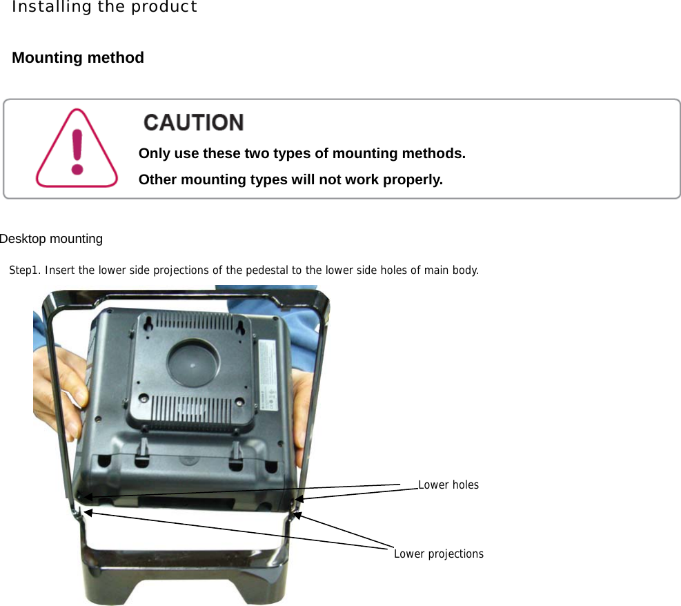 Installing the product  Mounting method       Desktop mounting                    Step1. Insert the lower side projections of the pedestal to the lower side holes of main body. Lower projectionsLower holesOnly use these two types of mounting methods. Other mounting types will not work properly. 