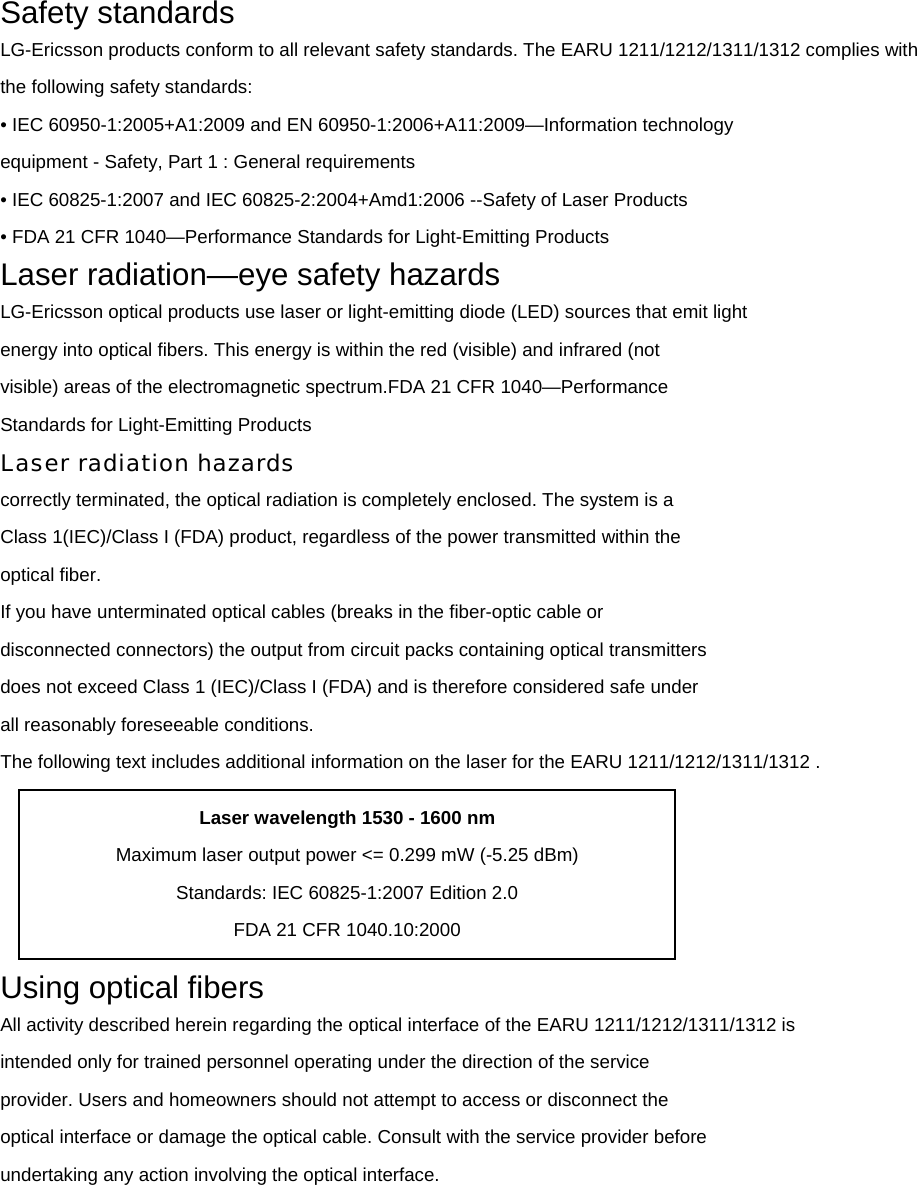 Safety standards LG-Ericsson products conform to all relevant safety standards. The EARU 1211/1212/1311/1312 complies with the following safety standards: • IEC 60950-1:2005+A1:2009 and EN 60950-1:2006+A11:2009—Information technology   equipment - Safety, Part 1 : General requirements • IEC 60825-1:2007 and IEC 60825-2:2004+Amd1:2006 --Safety of Laser Products • FDA 21 CFR 1040—Performance Standards for Light-Emitting Products Laser radiation—eye safety hazards LG-Ericsson optical products use laser or light-emitting diode (LED) sources that emit light energy into optical fibers. This energy is within the red (visible) and infrared (not visible) areas of the electromagnetic spectrum.FDA 21 CFR 1040—Performance Standards for Light-Emitting Products Laser radiation hazards correctly terminated, the optical radiation is completely enclosed. The system is a Class 1(IEC)/Class I (FDA) product, regardless of the power transmitted within the optical fiber. If you have unterminated optical cables (breaks in the fiber-optic cable or disconnected connectors) the output from circuit packs containing optical transmitters does not exceed Class 1 (IEC)/Class I (FDA) and is therefore considered safe under all reasonably foreseeable conditions. The following text includes additional information on the laser for the EARU 1211/1212/1311/1312 .  Using optical fibers All activity described herein regarding the optical interface of the EARU 1211/1212/1311/1312 is intended only for trained personnel operating under the direction of the service provider. Users and homeowners should not attempt to access or disconnect the optical interface or damage the optical cable. Consult with the service provider before undertaking any action involving the optical interface. Laser wavelength 1530 - 1600 nm Maximum laser output power &lt;= 0.299 mW (-5.25 dBm) Standards: IEC 60825-1:2007 Edition 2.0 FDA 21 CFR 1040.10:2000 