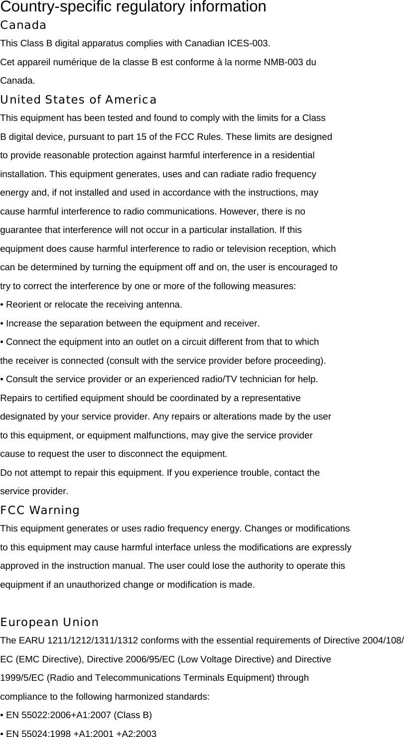 Country-specific regulatory information Canada This Class B digital apparatus complies with Canadian ICES-003. Cet appareil numérique de la classe B est conforme à la norme NMB-003 du Canada. United States of America This equipment has been tested and found to comply with the limits for a Class B digital device, pursuant to part 15 of the FCC Rules. These limits are designed to provide reasonable protection against harmful interference in a residential installation. This equipment generates, uses and can radiate radio frequency energy and, if not installed and used in accordance with the instructions, may cause harmful interference to radio communications. However, there is no guarantee that interference will not occur in a particular installation. If this equipment does cause harmful interference to radio or television reception, which can be determined by turning the equipment off and on, the user is encouraged to try to correct the interference by one or more of the following measures: • Reorient or relocate the receiving antenna. • Increase the separation between the equipment and receiver. • Connect the equipment into an outlet on a circuit different from that to which the receiver is connected (consult with the service provider before proceeding). • Consult the service provider or an experienced radio/TV technician for help. Repairs to certified equipment should be coordinated by a representative designated by your service provider. Any repairs or alterations made by the user to this equipment, or equipment malfunctions, may give the service provider cause to request the user to disconnect the equipment. Do not attempt to repair this equipment. If you experience trouble, contact the service provider. FCC Warning This equipment generates or uses radio frequency energy. Changes or modifications to this equipment may cause harmful interface unless the modifications are expressly approved in the instruction manual. The user could lose the authority to operate this equipment if an unauthorized change or modification is made.  European Union The EARU 1211/1212/1311/1312 conforms with the essential requirements of Directive 2004/108/ EC (EMC Directive), Directive 2006/95/EC (Low Voltage Directive) and Directive 1999/5/EC (Radio and Telecommunications Terminals Equipment) through compliance to the following harmonized standards: • EN 55022:2006+A1:2007 (Class B) • EN 55024:1998 +A1:2001 +A2:2003 