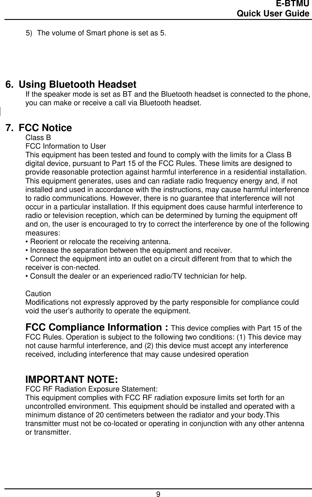                                                                                E-BTMU                                                                                                 Quick User Guide  9 5)  The volume of Smart phone is set as 5.     6.  Using Bluetooth Headset If the speaker mode is set as BT and the Bluetooth headset is connected to the phone, you can make or receive a call via Bluetooth headset.     7. FCC Notice Class B FCC Information to User This equipment has been tested and found to comply with the limits for a Class B digital device, pursuant to Part 15 of the FCC Rules. These limits are designed to provide reasonable protection against harmful interference in a residential installation. This equipment generates, uses and can radiate radio frequency energy and, if not installed and used in accordance with the instructions, may cause harmful interference to radio communications. However, there is no guarantee that interference will not occur in a particular installation. If this equipment does cause harmful interference to radio or television reception, which can be determined by turning the equipment off and on, the user is encouraged to try to correct the interference by one of the following measures: • Reorient or relocate the receiving antenna. • Increase the separation between the equipment and receiver. • Connect the equipment into an outlet on a circuit different from that to which the receiver is con-nected. • Consult the dealer or an experienced radio/TV technician for help.  Caution Modifications not expressly approved by the party responsible for compliance could void the user’s authority to operate the equipment.  FCC Compliance Information : This device complies with Part 15 of the FCC Rules. Operation is subject to the following two conditions: (1) This device may not cause harmful interference, and (2) this device must accept any interference received, including interference that may cause undesired operation   IMPORTANT NOTE: FCC RF Radiation Exposure Statement: This equipment complies with FCC RF radiation exposure limits set forth for an uncontrolled environment. This equipment should be installed and operated with a minimum distance of 20 centimeters between the radiator and your body.This transmitter must not be co-located or operating in conjunction with any other antenna or transmitter.  