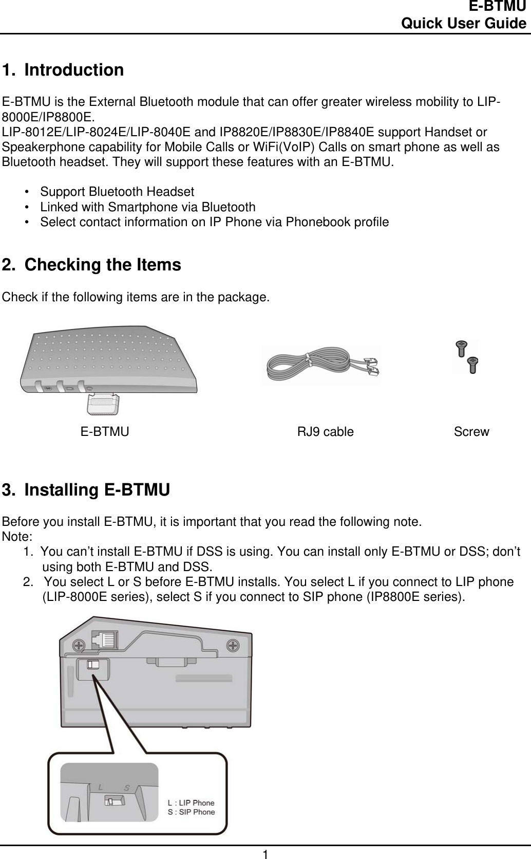                                                                                E-BTMU                                                                                                 Quick User Guide  1 1. Introduction  E-BTMU is the External Bluetooth module that can offer greater wireless mobility to LIP-8000E/IP8800E.  LIP-8012E/LIP-8024E/LIP-8040E and IP8820E/IP8830E/IP8840E support Handset or Speakerphone capability for Mobile Calls or WiFi(VoIP) Calls on smart phone as well as Bluetooth headset. They will support these features with an E-BTMU.  •  Support Bluetooth Headset  •  Linked with Smartphone via Bluetooth •  Select contact information on IP Phone via Phonebook profile  2.  Checking the Items  Check if the following items are in the package.                                E-BTMU                                               RJ9 cable                            Screw   3. Installing E-BTMU  Before you install E-BTMU, it is important that you read the following note. Note: 1.  You can’t install E-BTMU if DSS is using. You can install only E-BTMU or DSS; don’t using both E-BTMU and DSS. 2.   You select L or S before E-BTMU installs. You select L if you connect to LIP phone (LIP-8000E series), select S if you connect to SIP phone (IP8800E series).                 