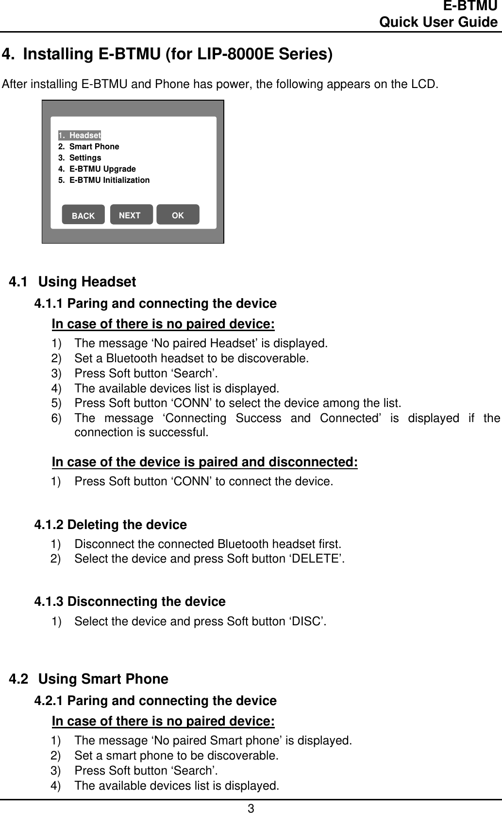                                                                                E-BTMU                                                                                                 Quick User Guide  3 1.  Headset                           2.  Smart Phone 3.  Settings 4.  E-BTMU Upgrade 5.  E-BTMU Initialization NEXT OK BACK 4.  Installing E-BTMU (for LIP-8000E Series)  After installing E-BTMU and Phone has power, the following appears on the LCD.             4.1 Using Headset  4.1.1 Paring and connecting the device In case of there is no paired device: 1)  The message ‘No paired Headset’ is displayed. 2)  Set a Bluetooth headset to be discoverable. 3)  Press Soft button ‘Search’. 4)  The available devices list is displayed. 5)  Press Soft button ‘CONN’ to select the device among the list. 6)  The message ‘Connecting Success and Connected’ is displayed if the connection is successful.  In case of the device is paired and disconnected: 1)  Press Soft button ‘CONN’ to connect the device.   4.1.2 Deleting the device 1)  Disconnect the connected Bluetooth headset first. 2)  Select the device and press Soft button ‘DELETE’.    4.1.3 Disconnecting the device 1)  Select the device and press Soft button ‘DISC’.     4.2 Using Smart Phone 4.2.1 Paring and connecting the device In case of there is no paired device: 1)  The message ‘No paired Smart phone’ is displayed. 2)  Set a smart phone to be discoverable. 3)  Press Soft button ‘Search’. 4)  The available devices list is displayed. 