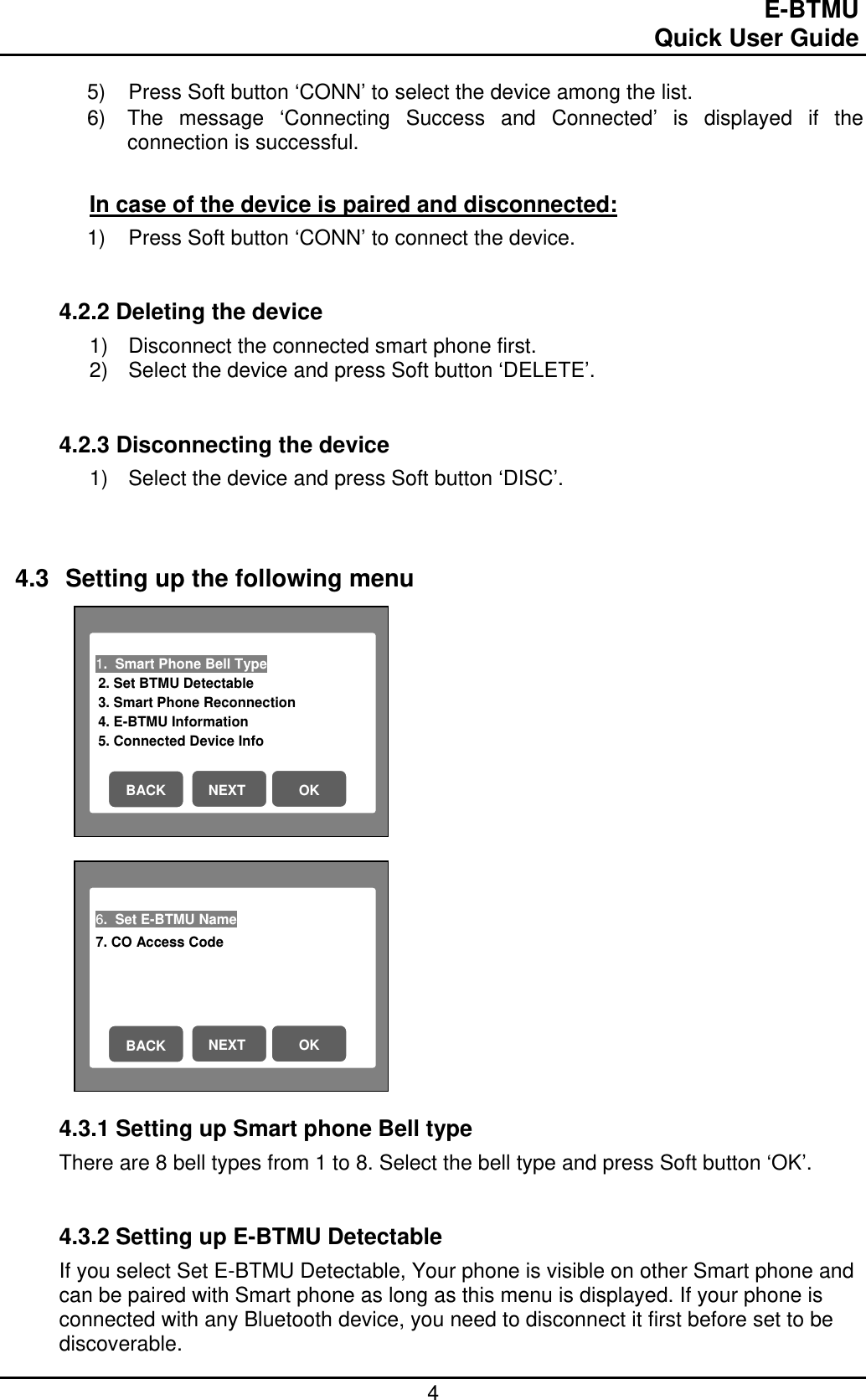                                                                                E-BTMU                                                                                                 Quick User Guide  4 1.  Smart Phone Bell Type                          2. Set BTMU Detectable 3. Smart Phone Reconnection 4. E-BTMU Information 5. Connected Device Info   NEXT  OK BACK 6.  Set E-BTMU Name                           7. CO Access Code   NEXT  OK BACK 5)  Press Soft button ‘CONN’ to select the device among the list. 6)  The message ‘Connecting Success and Connected’ is displayed if the connection is successful.  In case of the device is paired and disconnected: 1)  Press Soft button ‘CONN’ to connect the device.   4.2.2 Deleting the device 1)  Disconnect the connected smart phone first. 2)  Select the device and press Soft button ‘DELETE’.    4.2.3 Disconnecting the device 1)  Select the device and press Soft button ‘DISC’.     4.3  Setting up the following menu                      4.3.1 Setting up Smart phone Bell type There are 8 bell types from 1 to 8. Select the bell type and press Soft button ‘OK’.   4.3.2 Setting up E-BTMU Detectable If you select Set E-BTMU Detectable, Your phone is visible on other Smart phone and can be paired with Smart phone as long as this menu is displayed. If your phone is connected with any Bluetooth device, you need to disconnect it first before set to be discoverable. 