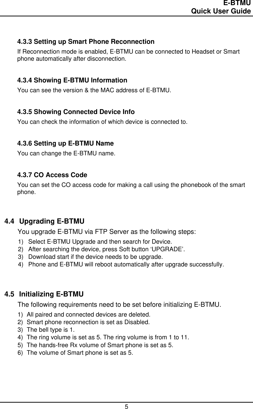                                                                                E-BTMU                                                                                                 Quick User Guide  5   4.3.3 Setting up Smart Phone Reconnection If Reconnection mode is enabled, E-BTMU can be connected to Headset or Smart phone automatically after disconnection.   4.3.4 Showing E-BTMU Information You can see the version &amp; the MAC address of E-BTMU.   4.3.5 Showing Connected Device Info You can check the information of which device is connected to.    4.3.6 Setting up E-BTMU Name You can change the E-BTMU name.    4.3.7 CO Access Code You can set the CO access code for making a call using the phonebook of the smart phone.    4.4 Upgrading E-BTMU You upgrade E-BTMU via FTP Server as the following steps: 1)  Select E-BTMU Upgrade and then search for Device. 2)  After searching the device, press Soft button ‘UPGRADE’. 3)  Download start if the device needs to be upgrade. 4)  Phone and E-BTMU will reboot automatically after upgrade successfully.    4.5 Initializing E-BTMU The following requirements need to be set before initializing E-BTMU. 1)  All paired and connected devices are deleted. 2)  Smart phone reconnection is set as Disabled. 3)  The bell type is 1. 4)  The ring volume is set as 5. The ring volume is from 1 to 11. 5)  The hands-free Rx volume of Smart phone is set as 5.  6)  The volume of Smart phone is set as 5.     