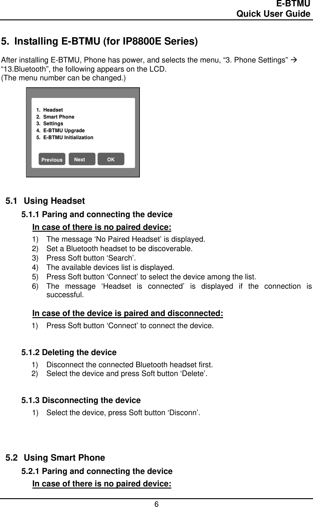                                                                                E-BTMU                                                                                                 Quick User Guide  6 1.  Headset                           2.  Smart Phone 3.  Settings 4.  E-BTMU Upgrade 5.  E-BTMU Initialization Next OK Previous 5.  Installing E-BTMU (for IP8800E Series)  After installing E-BTMU, Phone has power, and selects the menu, “3. Phone Settings”  “13.Bluetooth”, the following appears on the LCD.  (The menu number can be changed.)             5.1 Using Headset  5.1.1 Paring and connecting the device In case of there is no paired device: 1)  The message ‘No Paired Headset’ is displayed. 2)  Set a Bluetooth headset to be discoverable. 3)  Press Soft button ‘Search’. 4)  The available devices list is displayed. 5)  Press Soft button ‘Connect’ to select the device among the list. 6)  The message ‘Headset is connected’ is displayed if the connection is successful.  In case of the device is paired and disconnected: 1)  Press Soft button ‘Connect’ to connect the device.   5.1.2 Deleting the device 1)  Disconnect the connected Bluetooth headset first. 2)  Select the device and press Soft button ‘Delete’.    5.1.3 Disconnecting the device 1)  Select the device, press Soft button ‘Disconn’.      5.2 Using Smart Phone 5.2.1 Paring and connecting the device In case of there is no paired device: 