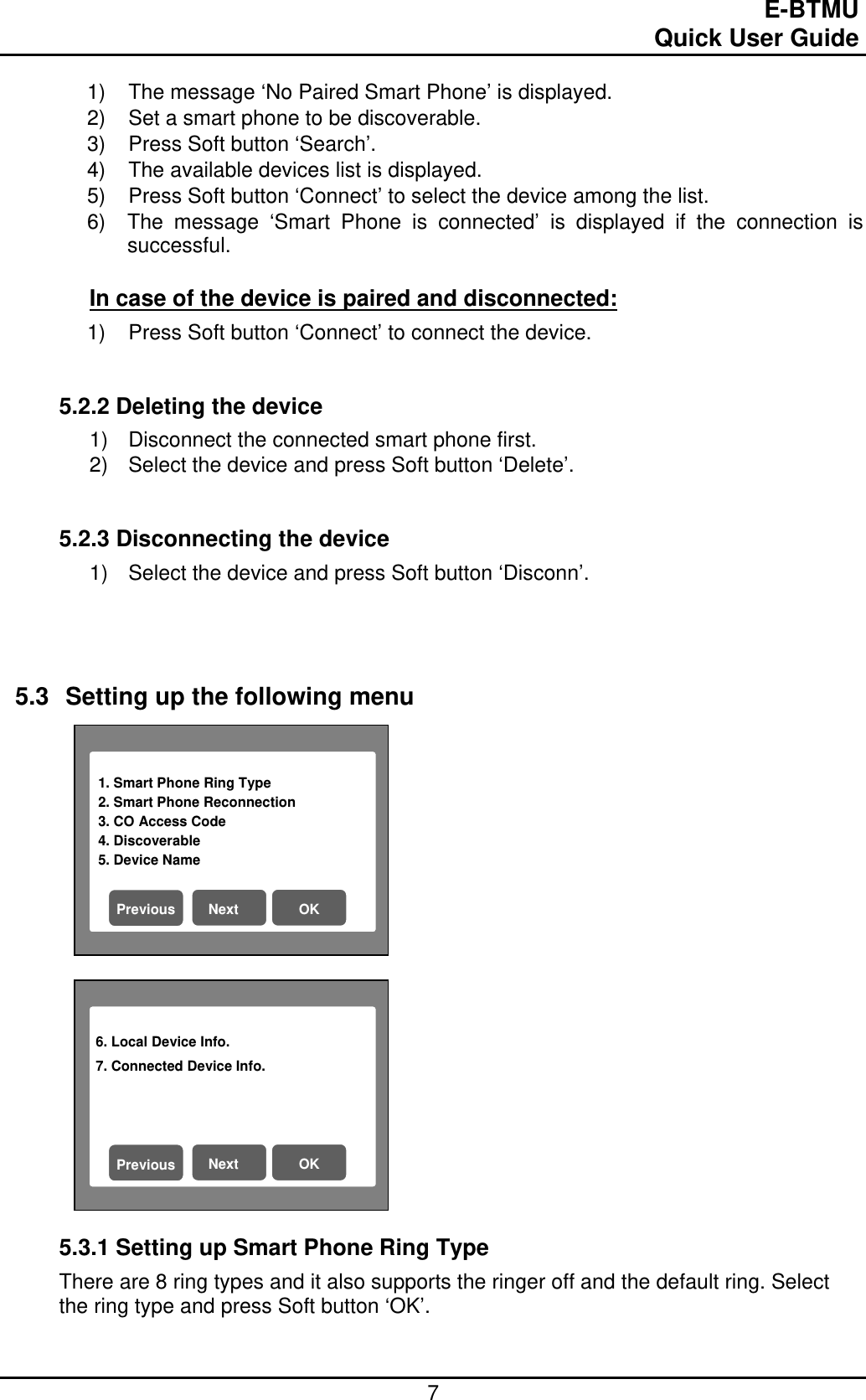                                                                                E-BTMU                                                                                                 Quick User Guide  7 1. Smart Phone Ring Type                          2. Smart Phone Reconnection 3. CO Access Code 4. Discoverable 5. Device Name   Next  OK Previous 6. Local Device Info. 7. Connected Device Info.   Next  OK Previous 1)  The message ‘No Paired Smart Phone’ is displayed. 2)  Set a smart phone to be discoverable. 3)  Press Soft button ‘Search’. 4)  The available devices list is displayed. 5)  Press Soft button ‘Connect’ to select the device among the list. 6)  The message ‘Smart Phone is connected’ is displayed if the connection is successful.  In case of the device is paired and disconnected: 1)  Press Soft button ‘Connect’ to connect the device.   5.2.2 Deleting the device 1)  Disconnect the connected smart phone first. 2)  Select the device and press Soft button ‘Delete’.    5.2.3 Disconnecting the device 1)  Select the device and press Soft button ‘Disconn’.      5.3  Setting up the following menu                      5.3.1 Setting up Smart Phone Ring Type There are 8 ring types and it also supports the ringer off and the default ring. Select the ring type and press Soft button ‘OK’.   