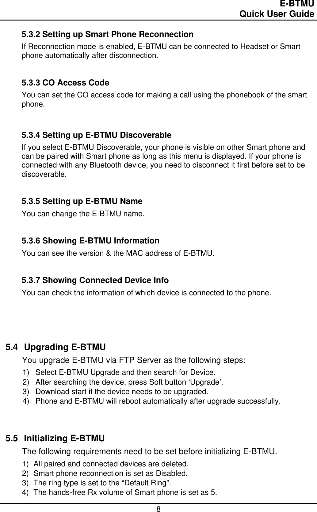                                                                                E-BTMU                                                                                                 Quick User Guide  8 5.3.2 Setting up Smart Phone Reconnection If Reconnection mode is enabled, E-BTMU can be connected to Headset or Smart phone automatically after disconnection.   5.3.3 CO Access Code You can set the CO access code for making a call using the phonebook of the smart phone.    5.3.4 Setting up E-BTMU Discoverable If you select E-BTMU Discoverable, your phone is visible on other Smart phone and can be paired with Smart phone as long as this menu is displayed. If your phone is connected with any Bluetooth device, you need to disconnect it first before set to be discoverable.   5.3.5 Setting up E-BTMU Name You can change the E-BTMU name.    5.3.6 Showing E-BTMU Information You can see the version &amp; the MAC address of E-BTMU.   5.3.7 Showing Connected Device Info You can check the information of which device is connected to the phone.       5.4 Upgrading E-BTMU You upgrade E-BTMU via FTP Server as the following steps: 1)  Select E-BTMU Upgrade and then search for Device. 2)  After searching the device, press Soft button ‘Upgrade’. 3)  Download start if the device needs to be upgraded. 4)  Phone and E-BTMU will reboot automatically after upgrade successfully.    5.5 Initializing E-BTMU The following requirements need to be set before initializing E-BTMU. 1)  All paired and connected devices are deleted. 2)  Smart phone reconnection is set as Disabled. 3)  The ring type is set to the “Default Ring”. 4)  The hands-free Rx volume of Smart phone is set as 5.  