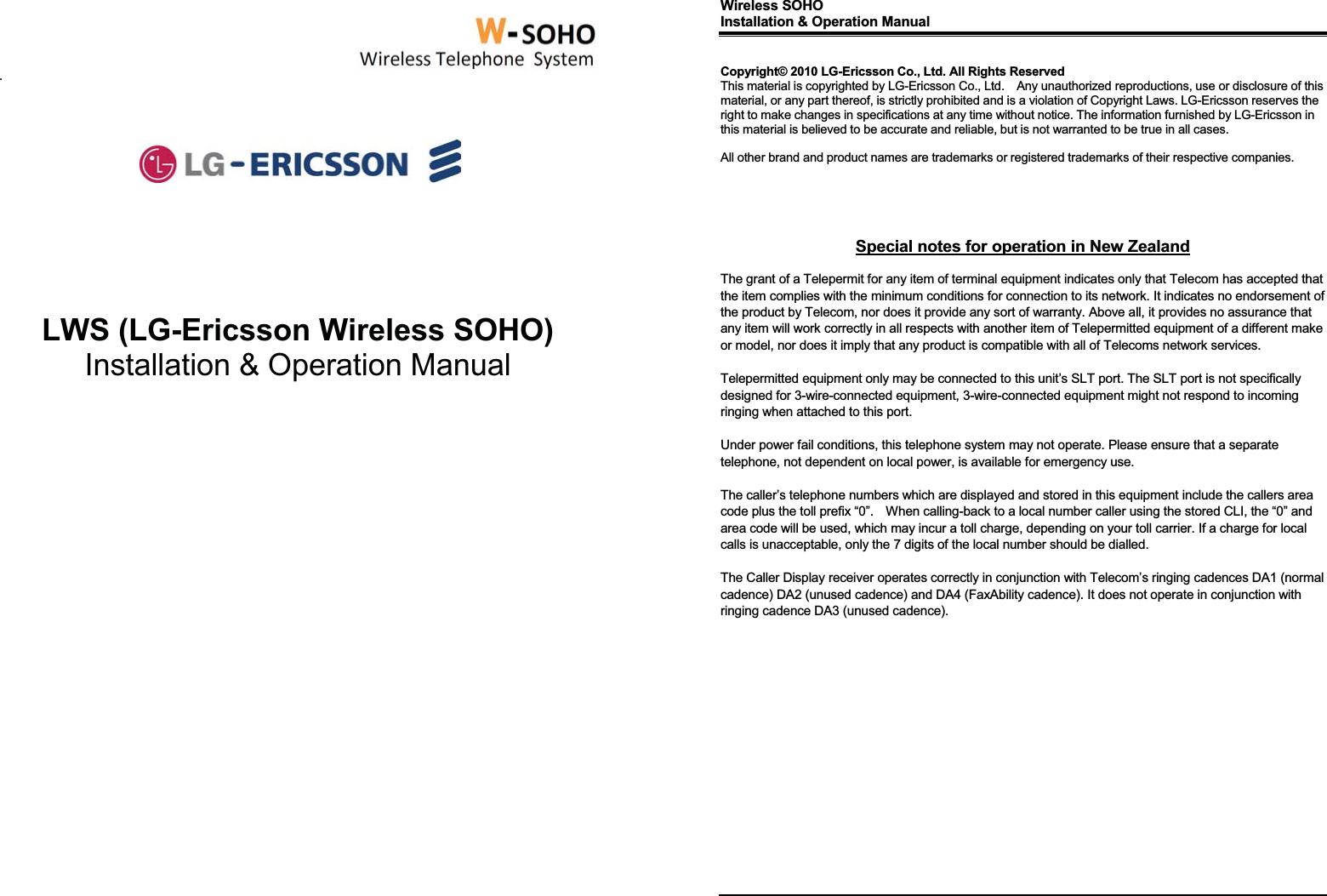       .               LWS (LG-Ericsson Wireless SOHO) Installation &amp; Operation Manual                                Wireless SOHO      Installation &amp; Operation Manual                  Copyright© 2010 LG-Ericsson Co., Ltd. All Rights Reserved This material is copyrighted by LG-Ericsson Co., Ltd.    Any unauthorized reproductions, use or disclosure of this material, or any part thereof, is strictly prohibited and is a violation of Copyright Laws. LG-Ericsson reserves the right to make changes in specifications at any time without notice. The information furnished by LG-Ericsson in this material is believed to be accurate and reliable, but is not warranted to be true in all cases.  All other brand and product names are trademarks or registered trademarks of their respective companies.      Special notes for operation in New Zealand  The grant of a Telepermit for any item of terminal equipment indicates only that Telecom has accepted that the item complies with the minimum conditions for connection to its network. It indicates no endorsement of the product by Telecom, nor does it provide any sort of warranty. Above all, it provides no assurance that any item will work correctly in all respects with another item of Telepermitted equipment of a different make or model, nor does it imply that any product is compatible with all of Telecoms network services.  Telepermitted equipment only may be connected to this unit’s SLT port. The SLT port is not specifically designed for 3-wire-connected equipment, 3-wire-connected equipment might not respond to incoming ringing when attached to this port.  Under power fail conditions, this telephone system may not operate. Please ensure that a separate telephone, not dependent on local power, is available for emergency use.  The caller’s telephone numbers which are displayed and stored in this equipment include the callers area code plus the toll prefix “0”.    When calling-back to a local number caller using the stored CLI, the “0” and area code will be used, which may incur a toll charge, depending on your toll carrier. If a charge for local calls is unacceptable, only the 7 digits of the local number should be dialled.  The Caller Display receiver operates correctly in conjunction with Telecom’s ringing cadences DA1 (normal cadence) DA2 (unused cadence) and DA4 (FaxAbility cadence). It does not operate in conjunction with ringing cadence DA3 (unused cadence).              