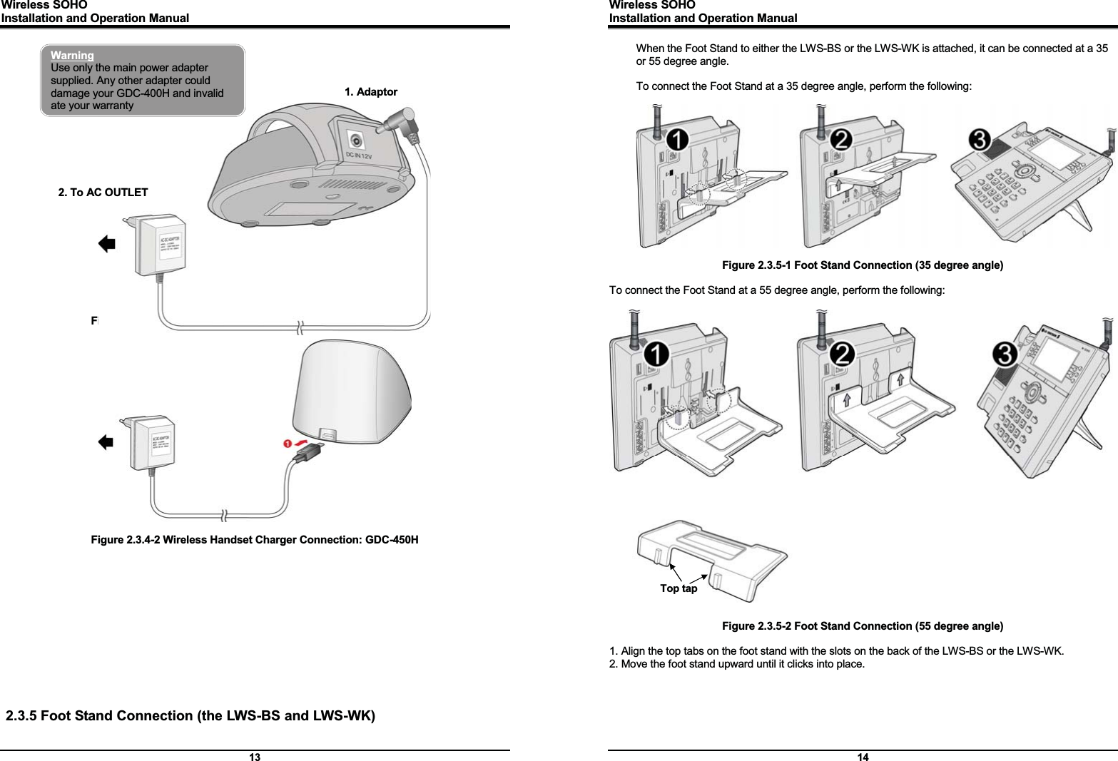 Wireless SOHO         Installation and Operation Manual      13   Figure 2.3.4-1 Wireless Handset Charger Connection: GDC-400H    Figure 2.3.4-2 Wireless Handset Charger Connection: GDC-450H              2.3.5 Foot Stand Connection (the LWS-BS and LWS-WK) Warning Use only the main power adapter supplied. Any other adapter could damage your GDC-400H and invalid ate your warranty 2. To AC OUTLET 1. Adaptor Wireless SOHO         Installation and Operation Manual      14 When the Foot Stand to either the LWS-BS or the LWS-WK is attached, it can be connected at a 35 or 55 degree angle.  To connect the Foot Stand at a 35 degree angle, perform the following:    Figure 2.3.5-1 Foot Stand Connection (35 degree angle)  To connect the Foot Stand at a 55 degree angle, perform the following:                             Figure 2.3.5-2 Foot Stand Connection (55 degree angle)  1. Align the top tabs on the foot stand with the slots on the back of the LWS-BS or the LWS-WK. 2. Move the foot stand upward until it clicks into place.    Top tap 