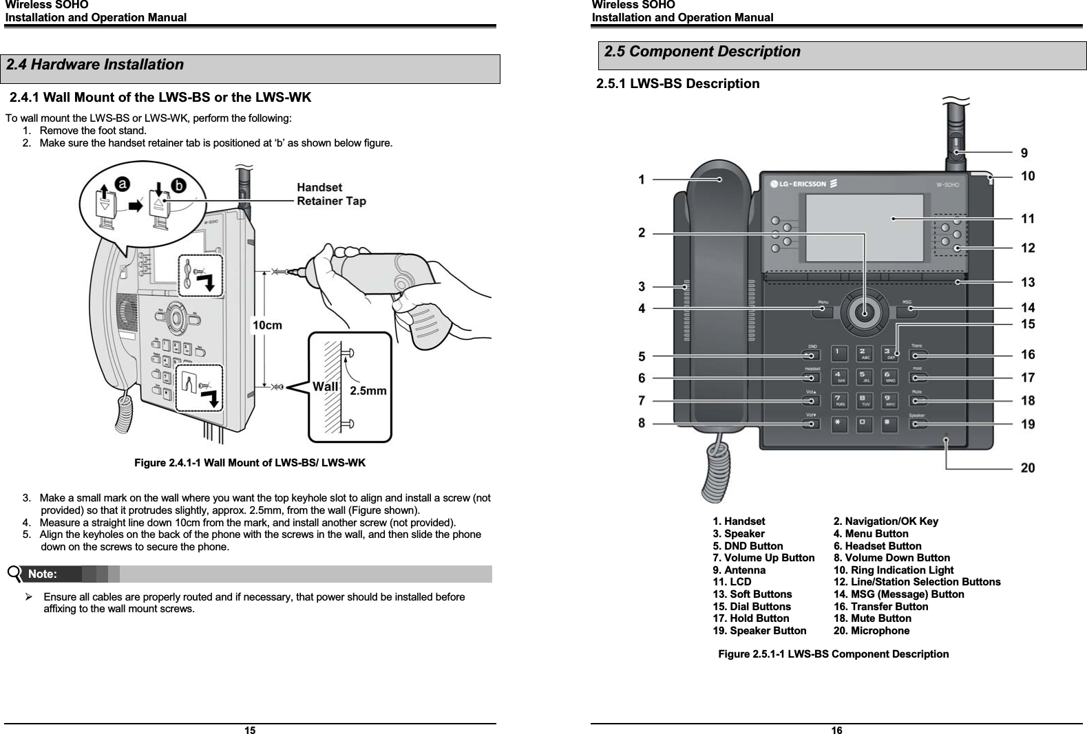 Wireless SOHO         Installation and Operation Manual      15 2.4 Hardware Installation 2.4.1 Wall Mount of the LWS-BS or the LWS-WK To wall mount the LWS-BS or LWS-WK, perform the following: 1.  Remove the foot stand. 2.  Make sure the handset retainer tab is positioned at ‘b’ as shown below figure.    Figure 2.4.1-1 Wall Mount of LWS-BS/ LWS-WK   3.  Make a small mark on the wall where you want the top keyhole slot to align and install a screw (not provided) so that it protrudes slightly, approx. 2.5mm, from the wall (Figure shown). 4.  Measure a straight line down 10cm from the mark, and install another screw (not provided). 5.  Align the keyholes on the back of the phone with the screws in the wall, and then slide the phone down on the screws to secure the phone.    ¾  Ensure all cables are properly routed and if necessary, that power should be installed before affixing to the wall mount screws.      Note: Wireless SOHO         Installation and Operation Manual      16 2.5 Component Description 2.5.1 LWS-BS Description                                         1. Handset    2. Navigation/OK Key     3. Speaker  4. Menu Button     5. DND Button  6. Headset Button     7. Volume Up Button  8. Volume Down Button     9. Antenna  10. Ring Indication Light     11. LCD  12. Line/Station Selection Buttons     13. Soft Buttons  14. MSG (Message) Button     15. Dial Buttons  16. Transfer Button     17. Hold Button  18. Mute Button     19. Speaker Button  20. Microphone        Figure 2.5.1-1 LWS-BS Component Description    