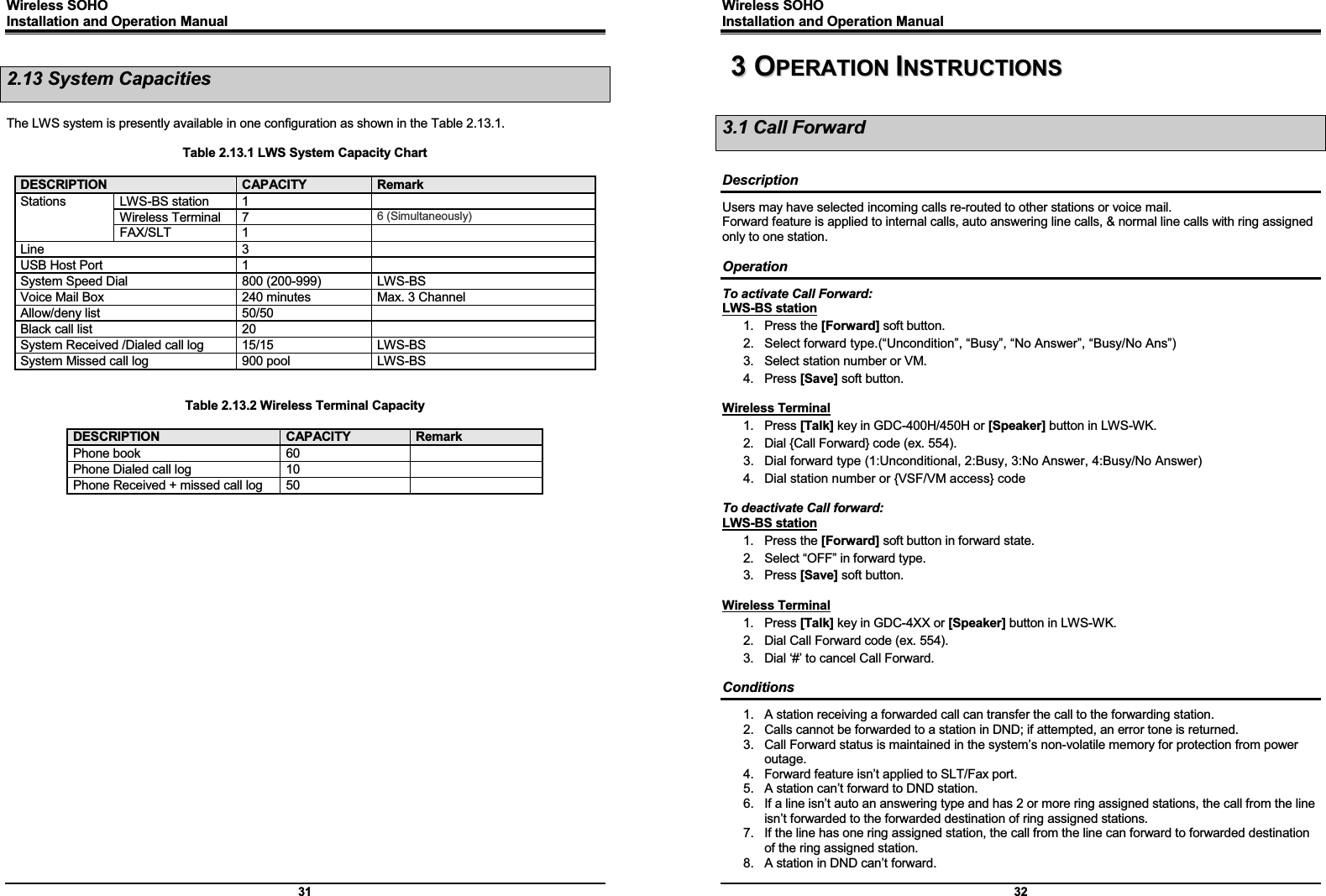 Wireless SOHO         Installation and Operation Manual      31 2.13 System Capacities  The LWS system is presently available in one configuration as shown in the Table 2.13.1.  Table 2.13.1 LWS System Capacity Chart  DESCRIPTION  CAPACITY RemarkStations LWS-BS station 1   Wireless Terminal  7  6 (Simultaneously) FAX/SLT 1   Line 3  USB Host Port  1   System Speed Dial  800 (200-999)  LWS-BS Voice Mail Box  240 minutes  Max. 3 Channel Allow/deny list  50/50   Black call list  20   System Received /Dialed call log  15/15  LWS-BS System Missed call log  900 pool  LWS-BS   Table 2.13.2 Wireless Terminal Capacity  DESCRIPTION  CAPACITY Remark Phone book  60   Phone Dialed call log  10   Phone Received + missed call log  50                         Wireless SOHO         Installation and Operation Manual      32 33  OOPPEERRAATTIIOONN  IINNSSTTRRUUCCTTIIOONNSS  3.1 Call Forward  Description Users may have selected incoming calls re-routed to other stations or voice mail. Forward feature is applied to internal calls, auto answering line calls, &amp; normal line calls with ring assigned only to one station.  Operation To activate Call Forward: LWS-BS station 1. Press the [Forward] soft button. 2.  Select forward type.(“Uncondition”, “Busy”, “No Answer”, “Busy/No Ans”) 3.  Select station number or VM. 4. Press [Save] soft button.  Wireless Terminal 1. Press [Talk] key in GDC-400H/450H or [Speaker] button in LWS-WK. 2.  Dial {Call Forward} code (ex. 554). 3.  Dial forward type (1:Unconditional, 2:Busy, 3:No Answer, 4:Busy/No Answer) 4.  Dial station number or {VSF/VM access} code  To deactivate Call forward: LWS-BS station 1. Press the [Forward] soft button in forward state. 2.  Select “OFF” in forward type. 3. Press [Save] soft button.  Wireless Terminal 1. Press [Talk] key in GDC-4XX or [Speaker] button in LWS-WK. 2.  Dial Call Forward code (ex. 554). 3.  Dial ‘#’ to cancel Call Forward.  Conditions 1.  A station receiving a forwarded call can transfer the call to the forwarding station. 2.  Calls cannot be forwarded to a station in DND; if attempted, an error tone is returned. 3.  Call Forward status is maintained in the system’s non-volatile memory for protection from power outage. 4.  Forward feature isn’t applied to SLT/Fax port. 5.  A station can’t forward to DND station. 6.  If a line isn’t auto an answering type and has 2 or more ring assigned stations, the call from the line isn’t forwarded to the forwarded destination of ring assigned stations. 7.  If the line has one ring assigned station, the call from the line can forward to forwarded destination of the ring assigned station. 8.  A station in DND can’t forward. 