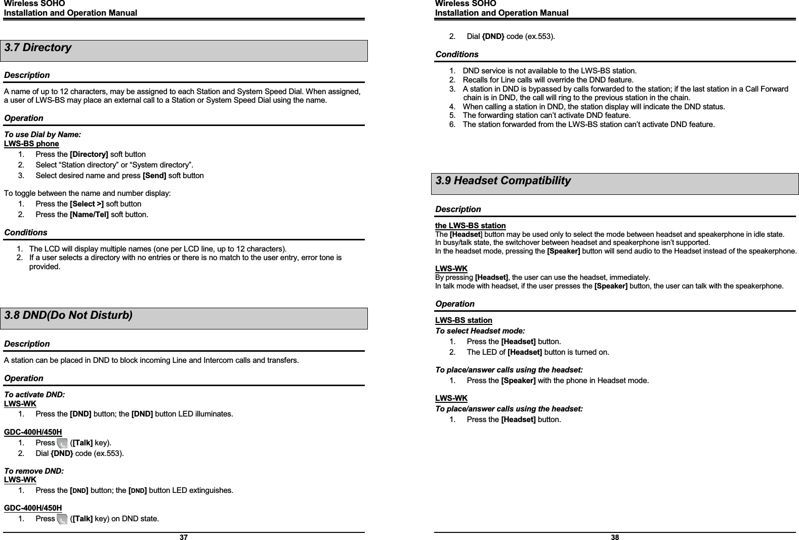 Wireless SOHO         Installation and Operation Manual      37 3.7 Directory  Description A name of up to 12 characters, may be assigned to each Station and System Speed Dial. When assigned, a user of LWS-BS may place an external call to a Station or System Speed Dial using the name.  Operation To use Dial by Name: LWS-BS phone 1. Press the [Directory] soft button 2.  Select “Station directory” or “System directory”. 3.  Select desired name and press [Send] soft button  To toggle between the name and number display: 1. Press the [Select &gt;] soft button 2. Press the [Name/Tel] soft button.  Conditions 1.  The LCD will display multiple names (one per LCD line, up to 12 characters). 2.  If a user selects a directory with no entries or there is no match to the user entry, error tone is provided.    3.8 DND(Do Not Disturb)  Description A station can be placed in DND to block incoming Line and Intercom calls and transfers.   Operation To activate DND: LWS-WK 1. Press the [DND] button; the [DND] button LED illuminates.  GDC-400H/450H 1.  Press    ([Talk] key). 2. Dial {DND} code (ex.553).  To remove DND: LWS-WK 1. Press the [DND] button; the [DND] button LED extinguishes.  GDC-400H/450H 1.  Press    ([Talk] key) on DND state. Wireless SOHO         Installation and Operation Manual      38 2. Dial {DND} code (ex.553).  Conditions 1.  DND service is not available to the LWS-BS station. 2.  Recalls for Line calls will override the DND feature. 3.  A station in DND is bypassed by calls forwarded to the station; if the last station in a Call Forward chain is in DND, the call will ring to the previous station in the chain. 4.  When calling a station in DND, the station display will indicate the DND status. 5.  The forwarding station can’t activate DND feature. 6.  The station forwarded from the LWS-BS station can’t activate DND feature.     3.9 Headset Compatibility  Description the LWS-BS station The [Headset] button may be used only to select the mode between headset and speakerphone in idle state. In busy/talk state, the switchover between headset and speakerphone isn’t supported. In the headset mode, pressing the [Speaker] button will send audio to the Headset instead of the speakerphone.  LWS-WK By pressing [Headset], the user can use the headset, immediately. In talk mode with headset, if the user presses the [Speaker] button, the user can talk with the speakerphone.    Operation LWS-BS station To select Headset mode: 1. Press the [Headset] button. 2.  The LED of [Headset] button is turned on.  To place/answer calls using the headset: 1. Press the [Speaker] with the phone in Headset mode.  LWS-WK To place/answer calls using the headset: 1. Press the [Headset] button.    