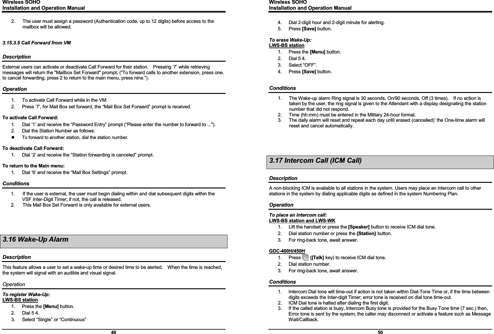 Wireless SOHO         Installation and Operation Manual      49 2.  The user must assign a password (Authentication code, up to 12 digits) before access to the mailbox will be allowed.   3.15.3.5 Call Forward from VM  Description External users can activate or deactivate Call Forward for their station.    Pressing ‘7’ while retrieving messages will return the &quot;Mailbox Set Forward&quot; prompt, (“To forward calls to another extension, press one.   to cancel forwarding, press 2 to return to the main menu, press nine.”).    Operation 1.  To activate Call Forward while in the VM: 2.  Press ‘7’, for Mail Box set forward, the “Mail Box Set Forward” prompt is received.  To activate Call Forward: 1.  Dial ‘1’ and receive the “Password Entry” prompt (“Please enter the number to forward to ...&quot;). 2.  Dial the Station Number as follows: z  To forward to another station, dial the station number.  To deactivate Call Forward: 1.  Dial ‘2’ and receive the “Station forwarding is canceled” prompt.  To return to the Main menu: 1.  Dial ‘9’ and receive the “Mail Box Settings” prompt.  Conditions 1.  If the user is external, the user must begin dialing within and dial subsequent digits within the VSF Inter-Digit Timer; if not, the call is released. 2.  This Mail Box Set Forward is only available for external users.     3.16 Wake-Up Alarm  Description This feature allows a user to set a wake-up time or desired time to be alerted.    When the time is reached, the system will signal with an audible and visual signal.  Operation To register Wake-Up: LWS-BS station 1. Press the [Menu] button. 2.  Dial 5 4. 3.  Select “Single” or “Continuous” Wireless SOHO         Installation and Operation Manual      50 4.  Dial 2-digit hour and 2-digit minute for alerting.   5. Press [Save] button.  To erase Wake-Up: LWS-BS station 1. Press the [Menu] button. 2.  Dial 5 4. 3. Select “OFF”. 4. Press [Save] button.   Conditions 1.  The Wake-up alarm Ring signal is 30 seconds, On/90 seconds, Off (3 times).    If no action is taken by the user, the ring signal is given to the Attendant with a display designating the station number that did not respond. 2.  Time (hh:mm) must be entered in the Military 24-hour format. 3.  The daily alarm will reset and repeat each day until erased (cancelled)’ the One-time alarm will reset and cancel automatically.     3.17 Intercom Call (ICM Call)  Description A non-blocking ICM is available to all stations in the system. Users may place an intercom call to other stations in the system by dialing applicable digits as defined in the system Numbering Plan.  Operation To place an intercom call: LWS-BS station and LWS-WK 1.  Lift the handset or press the [Speaker] button to receive ICM dial tone. 2.  Dial station number or press the {Station} button. 3.  For ring-back tone, await answer.  GDC-400H/450H 1.  Press    ([Talk] key) to receive ICM dial tone. 2.  Dial station number. 3.  For ring-back tone, await answer.  Conditions 1.  Intercom Dial tone will time-out if action is not taken within Dial-Tone Time or, if the time between digits exceeds the Inter-digit Timer; error tone is received on dial tone time-out. 2.  ICM Dial tone is halted after dialing the first digit. 3.  If the called station is busy, Intercom Busy tone is provided for the Busy Tone time (7 sec.) then, Error tone is sent by the system; the caller may disconnect or activate a feature such as Message Wait/Callback.  