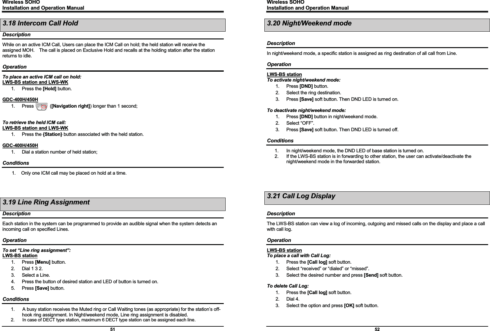 Wireless SOHO         Installation and Operation Manual      51 3.18 Intercom Call Hold Description While on an active ICM Call, Users can place the ICM Call on hold; the held station will receive the assigned MOH.    The call is placed on Exclusive Hold and recalls at the holding station after the station returns to idle.  Operation To place an active ICM call on hold: LWS-BS station and LWS-WK 1. Press the [Hold] button.  GDC-400H/450H 1.  Press       ([Navigation right]) longer than 1 second;   To retrieve the held ICM call: LWS-BS station and LWS-WK 1. Press the {Station} button associated with the held station.  GDC-400H/450H 1.  Dial a station number of held station;  Conditions 1.  Only one ICM call may be placed on hold at a time.    3.19 Line Ring Assignment Description Each station in the system can be programmed to provide an audible signal when the system detects an incoming call on specified Lines.    Operation To set “Line ring assignment”: LWS-BS station 1. Press [Menu] button. 2.  Dial 1 3 2. 3.  Select a Line. 4.  Press the button of desired station and LED of button is turned on. 5. Press [Save] button.  Conditions 1.  A busy station receives the Muted ring or Call Waiting tones (as appropriate) for the station’s off-hook ring assignment. In Night/weekend mode, Line ring assignment is disabled. 2.  In case of DECT type station, maximum 6 DECT type station can be assigned each line. Wireless SOHO         Installation and Operation Manual      52 3.20 Night/Weekend mode  Description In night/weekend mode, a specific station is assigned as ring destination of all call from Line.  Operation LWS-BS station To activate night/weekend mode: 1. Press [DND] button. 2.  Select the ring destination. 3. Press [Save] soft button. Then DND LED is turned on.  To deactivate night/weekend mode: 1. Press [DND] button in night/weekend mode. 2. Select “OFF”. 3. Press [Save] soft button. Then DND LED is turned off.  Conditions 1.  In night/weekend mode, the DND LED of base station is turned on. 2.  If the LWS-BS station is in forwarding to other station, the user can activate/deactivate the night/weekend mode in the forwarded station.     3.21 Call Log Display  Description The LWS-BS station can view a log of incoming, outgoing and missed calls on the display and place a call with call log.  Operation LWS-BS station To place a call with Call Log: 1. Press the [Call log] soft button. 2.  Select “received” or “dialed” or “missed”. 3.  Select the desired number and press [Send] soft button.  To delete Call Log: 1. Press the [Call log] soft button. 2. Dial 4. 3.  Select the option and press [OK] soft button.   